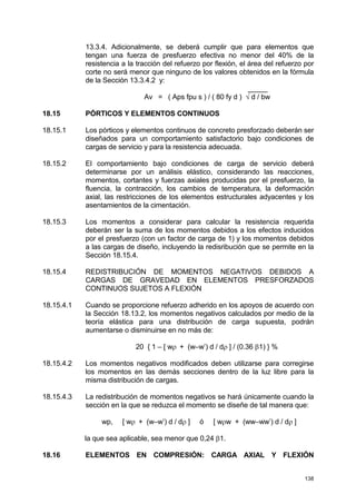 138
13.3.4. Adicionalmente, se deberá cumplir que para elementos que
tengan una fuerza de presfuerzo efectiva no menor del 40% de la
resistencia a la tracción del refuerzo por flexión, el área del refuerzo por
corte no será menor que ninguno de los valores obtenidos en la fórmula
de la Sección 13.3.4.2 y:
_____
Av = ( Aps fpu s ) / ( 80 fy d ) √ d / bw
18.15 PÓRTICOS Y ELEMENTOS CONTINUOS
18.15.1 Los pórticos y elementos continuos de concreto presforzado deberán ser
diseñados para un comportamiento satisfactorio bajo condiciones de
cargas de servicio y para la resistencia adecuada.
18.15.2 El comportamiento bajo condiciones de carga de servicio deberá
determinarse por un análisis elástico, considerando las reacciones,
momentos, cortantes y fuerzas axiales producidas por el presfuerzo, la
fluencia, la contracción, los cambios de temperatura, la deformación
axial, las restricciones de los elementos estructurales adyacentes y los
asentamientos de la cimentación.
18.15.3 Los momentos a considerar para calcular la resistencia requerida
deberán ser la suma de los momentos debidos a los efectos inducidos
por el presfuerzo (con un factor de carga de 1) y los momentos debidos
a las cargas de diseño, incluyendo la redisribución que se permite en la
Sección 18.15.4.
18.15.4 REDISTRIBUCIÓN DE MOMENTOS NEGATIVOS DEBIDOS A
CARGAS DE GRAVEDAD EN ELEMENTOS PRESFORZADOS
CONTINUOS SUJETOS A FLEXIÓN
18.15.4.1 Cuando se proporcione refuerzo adherido en los apoyos de acuerdo con
la Sección 18.13.2, los momentos negativos calculados por medio de la
teoría elástica para una distribución de carga supuesta, podrán
aumentarse o disminuirse en no más de:
20 { 1 – [ wρ + (w–w’) d / dρ ] / (0.36 β1) } %
18.15.4.2 Los momentos negativos modificados deben utilizarse para corregirse
los momentos en las demás secciones dentro de la luz libre para la
misma distribución de cargas.
18.15.4.3 La redistribución de momentos negativos se hará únicamente cuando la
sección en la que se reduzca el momento se diseñe de tal manera que:
wp, [ wρ + (w–w’) d / dρ ] ó [ wρw + (ww–ww’) d / dρ ]
la que sea aplicable, sea menor que 0,24 β1.
18.16 ELEMENTOS EN COMPRESIÓN: CARGA AXIAL Y FLEXIÓN
 