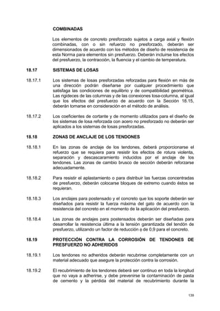 139
COMBINADAS
Los elementos de concreto presforzado sujetos a carga axial y flexión
combinadas, con o sin refuerzo no presforzado, deberán ser
dimensionados de acuerdo con los métodos de diseño de resistencia de
esta Norma para elementos sin presfuerzo. Deberán incluirse los efectos
del presfuerzo, la contracción, la fluencia y el cambio de temperatura.
18.17 SISTEMAS DE LOSAS
18.17.1 Los sistemas de losas presforzadas reforzadas para flexión en más de
una dirección podrán diseñarse por cualquier procedimiento que
satisfaga las condiciones de equilibrio y de compatibilidad geométrica.
Las rigideces de las columnas y de las conexiones losa-columna, al igual
que los efectos del presfuerzo de acuerdo con la Sección 18.15,
deberán tomarse en consideración en el método de análisis.
18.17.2 Los coeficientes de cortante y de momento utilizados para el diseño de
los sistemas de losa reforzada con acero no presforzado no deberán ser
aplicados a los sistemas de losas presforzadas.
18.18 ZONAS DE ANCLAJE DE LOS TENDONES
18.18.1 En las zonas de anclaje de los tendones, deberá proporcionarse el
refuerzo que se requiera para resistir los efectos de rotura violenta,
separación y descascaramiento inducidos por el anclaje de los
tendones. Las zonas de cambio brusco de sección deberán reforzarse
adecuadamente.
18.18.2 Para resistir el aplastamiento o para distribuir las fuerzas concentradas
de presfuerzo, deberán colocarse bloques de extremo cuando éstos se
requieran.
18.18.3 Los anclajes para postensado y el concreto que los soporte deberán ser
diseñados para resistir la fuerza máxima del gato de acuerdo con la
resistencia del concreto en el momento de la aplicación del presfuerzo.
18.18.4 Las zonas de anclajes para postensados deberán ser diseñadas para
desarrollar la resistencia última a la tensión garantizada del tendón de
presfuerzo, utilizando un factor de reducción φ de 0,9 para el concreto.
18.19 PROTECCIÓN CONTRA LA CORROSIÓN DE TENDONES DE
PRESFUERZO NO ADHERIDOS
18.19.1 Los tendones no adheridos deberán recubrirse completamente con un
material adecuado que asegure la protección contra la corrosión.
18.19.2 El recubrimiento de los tendones deberá ser continuo en toda la longitud
que no vaya a adherirse, y debe prevenirse la contaminación de pasta
de cemento y la pérdida del material de recubrimiento durante la
 