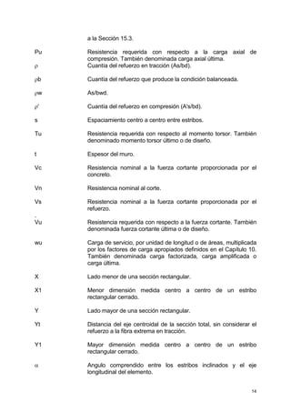 14
a la Sección 15.3.
Pu Resistencia requerida con respecto a la carga axial de
compresión. También denominada carga axial última.
ρ Cuantía del refuerzo en tracción (As/bd).
ρb Cuantía del refuerzo que produce la condición balanceada.
ρw As/bwd.
ρ' Cuantía del refuerzo en compresión (A's/bd).
s Espaciamiento centro a centro entre estribos.
Tu Resistencia requerida con respecto al momento torsor. También
denominado momento torsor último o de diseño.
t Espesor del muro.
Vc Resistencia nominal a la fuerza cortante proporcionada por el
concreto.
Vn Resistencia nominal al corte.
Vs Resistencia nominal a la fuerza cortante proporcionada por el
refuerzo.
.
Vu Resistencia requerida con respecto a la fuerza cortante. También
denominada fuerza cortante última o de diseño.
wu Carga de servicio, por unidad de longitud o de áreas, multiplicada
por los factores de carga apropiados definidos en el Capítulo 10.
También denominada carga factorizada, carga amplificada o
carga última.
X Lado menor de una sección rectangular.
X1 Menor dimensión medida centro a centro de un estribo
rectangular cerrado.
Y Lado mayor de una sección rectangular.
Yt Distancia del eje centroidal de la sección total, sin considerar el
refuerzo a la fibra extrema en tracción.
Y1 Mayor dimensión medida centro a centro de un estribo
rectangular cerrado.
α Angulo comprendido entre los estribos inclinados y el eje
longitudinal del elemento.
 