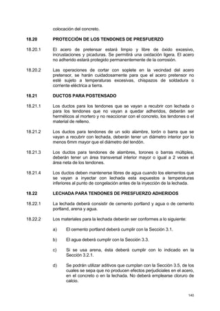 140
colocación del concreto.
18.20 PROTECCIÓN DE LOS TENDONES DE PRESFUERZO
18.20.1 El acero de pretensar estará limpio y libre de óxido excesivo,
incrustaciones y picaduras. Se permitirá una oxidación ligera. El acero
no adherido estará protegido permanentemente de la corrosión.
18.20.2 Las operaciones de cortar con soplete en la vecindad del acero
pretensor, se harán cuidadosamente para que el acero pretensor no
esté sujeto a temperaturas excesivas, chispazos de soldadura o
corriente eléctrica a tierra.
18.21 DUCTOS PARA POSTENSADO
18.21.1 Los ductos para los tendones que se vayan a recubrir con lechada o
para los tendones que no vayan a quedar adheridos, deberán ser
herméticos al mortero y no reaccionar con el concreto, los tendones o el
material de relleno.
18.21.2 Los ductos para tendones de un solo alambre, torón o barra que se
vayan a recubrir con lechada, deberán tener un diámetro interior por lo
menos 6mm mayor que el diámetro del tendón.
18.21.3 Los ductos para tendones de alambres, torones o barras múltiples,
deberán tener un área transversal interior mayor o igual a 2 veces el
área neta de los tendones.
18.21.4 Los ductos deben mantenerse libres de agua cuando los elementos que
se vayan a inyectar con lechada esta expuestos a temperaturas
inferiores al punto de congelación antes de la inyección de la lechada.
18.22 LECHADA PARA TENDONES DE PRESFUERZO ADHERIDOS
18.22.1 La lechada deberá consistir de cemento portland y agua o de cemento
portland, arena y agua.
18.22.2 Los materiales para la lechada deberán ser conformes a lo siguiente:
a) El cemento portland deberá cumplir con la Sección 3.1.
b) El agua deberá cumplir con la Sección 3.3.
c) Si se usa arena, ésta deberá cumplir con lo indicado en la
Sección 3.2.1.
d) Se podrán utilizar aditivos que cumplan con la Sección 3.5, de los
cuales se sepa que no producen efectos perjudiciales en el acero,
en el concreto o en la lechada. No deberá emplearse cloruro de
calcio.
 