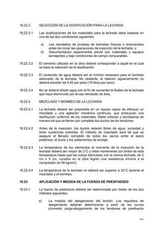 141
18.22.3 SELECCIÓN DE LA DOSIFICACIÓN PARA LA LECHADA
18.22.3.1 Las dosificaciones de los materiales para la lechada debe basarse en
una de las dos condiciones siguientes:
a) Los resultados de pruebas de lechadas frescas o endurecidas
antes de iniciar las operaciones de inyección de la lechada, o
b) Documentación experimental previa con materiales y equipos
semejantes y bajo condiciones de campo comparables.
18.22.3.2 El cemento utilizado en la obra deberá corresponder a aquél en el cual
se basó la selección de la dosificación.
18.22.3.3 El contenido de agua deberá ser el mínimo necesario para el bombeo
adecuado de la lechada. No obstante, la relación agua/cemento no
deberá exceder de 0,45 por peso (19 litros por saco).
18.22.3.4 No se deberá añadir agua con el fin de aumentar la fluidez de la lechada
que haya disminuido por el uso retrasado de ésta.
18.22.4 MEZCLADO Y BOMBEO DE LA LECHADA
18.22.4.1 La lechada deberá ser preparada en un equipo capaz de efectuar un
mezclado y una agitación mecánica continuos, que produzcan una
distribución uniforme de los materiales. Debe cribarse y bombearse de
manera tal que se llenen por completo los ductos de los tendones.
18.22.4.2 Antes de la inyección, los ductos estarán libres de agua, suciedad y
otras sustancias extrañas. El método de inyectado será tal que se
asegure el llenado completo de todos los vacíos entre el acero
pretensor, el ducto y los aditamentos de anclaje.
18.22.4.3 La temperatura de los elementos al momento de la inyección de la
lechada deberá ser mayor de 2°C y debe mantenerse por arriba de esta
temperatura hasta que los cubos fabricados con la misma lechada, de 5
cm x 5 cm, curados en la obra logren una resistencia mínima a la
compresión de 56 kg/cm2.
18.22.4.4 La temperatura de la lechada no deberá ser superior a 32°C durante el
mezclado y el bombeo.
18.23 APLICACIÓN Y MEDIDA DE LA FUERZA DE PRESFUERZO
18.23.1 La fuerza de presfuerzo deberá ser determinada por medio de los dos
métodos siguientes:
a) La medida del alargamiento del tendón. Los requisitos de
alargamiento deberán determinarse a partir de las curvas
promedio carga-alargamiento de los tendones de presfuerzo
 