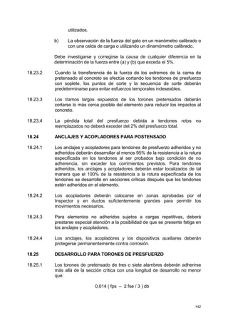 142
utilizados.
b) La observación de la fuerza del gato en un manómetro calibrado o
con una celda de carga o utilizando un dinamómetro calibrado.
Debe investigarse y corregirse la causa de cualquier diferencia en la
determinación de la fuerza entre (a) y (b) que exceda el 5%.
18.23.2 Cuando la transferencia de la fuerza de los extremos de la cama de
pretensado al concreto se efectúe cortando los tendones de presfuerzo
con soplete, los puntos de corte y la secuencia de corte deberán
predeterminarse para evitar esfuerzos temporales indeseables.
18.23.3 Los tramos largos expuestos de los torones pretensados deberán
cortarse lo más cerca posible del elemento para reducir los impactos al
concreto.
18.23.4 La pérdida total del presfuerzo debida a tendones rotos no
reemplazados no deberá exceder del 2% del presfuerzo total.
18.24 ANCLAJES Y ACOPLADORES PARA POSTENSADO
18.24.1 Los anclajes y acopladores para tendones de presfuerzo adheridos y no
adheridos deberán desarrollar al menos 95% de la resistencia a la rotura
especificada en los tendones al ser probados bajo condición de no
adherencia, sin exceder los corrimientos previstos. Para tendones
adheridos, los anclajes y acopladores deberán estar localizados de tal
manera que el 100% de la resistencia a la rotura especificada de los
tendones se desarrolle en secciones críticas después que los tendones
estén adheridos en el elemento.
18.24.2 Los acopladores deberán colocarse en zonas aprobadas por el
Inspector y en ductos suficientemente grandes para permitir los
movimientos necesarios.
18.24.3 Para elementos no adheridos sujetos a cargas repetitivas, deberá
prestarse especial atención a la posibilidad de que se presente fatiga en
los anclajes y acopladores.
18.24.4 Los anclajes, los acopladores y los dispositivos auxiliares deberán
protegerse permanentemente contra corrosión.
18.25 DESARROLLO PARA TORONES DE PRESFUERZO
18.25.1 Los torones de pretensado de tres o siete alambres deberán adherirse
más allá de la sección crítica con una longitud de desarrollo no menor
que:
0,014 ( fps – 2 fse / 3 ) db
 