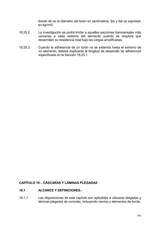 143
donde db es el diámetro del torón en centímetros, fps y fse se expresan
en kg/cm2 .
18.25.2 La investigación se podrá limitar a aquellas secciones transversales más
cercanas a cada extremo del elemento cuando se requiera que
desarrollen su resistencia total bajo las cargas amplificadas.
18.25.3 Cuando la adherencia de un torón no se extienda hasta el extremo de
un elemento, deberá duplicarse la longitud de desarrollo de adherencia
especificada en la Sección 18.25.1.
CAPÍTULO 19 – CÁSCARAS Y LÁMINAS PLEGADAS
19.1 ALCANCE Y DEFINICIONES.-
19.1.1 Las disposiciones de este capítulo son aplicables a cáscaras delgadas y
láminas plegadas de concreto, incluyendo nervios y elementos de borde.
 