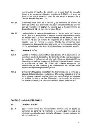 147
membranales principales de tracción, en el área total de concreto,
debido a las cargas amplificadas, excedan de 0,32φ√f'c , el acero de
refuerzo no estará espaciado más de tres veces el espesor de la
cáscara. El valor de φ será 0,9.
19.4.11 El refuerzo en la unión de la cáscara y los elementos de apoyo o de
borde se anclará o se extenderá a través de tales elementos de acuerdo
con los requisitos del Capítulo 8, excepto que la longitud mínima de
desarrollo será 1,2 ld, pero no menos de 45 cm.
19.4.12 Las longitudes de traslape de refuerzo de la cáscara serán las indicadas
en el Capítulo 8, excepto que la longitud mínima de traslape de barras
en tracción será 1,2 veces el valor indicado por tal capítulo, pero no
menos de 45 cm. El número de empalmes en el acero principal de
tracción será el mínimo necesario. Donde los empalmes sean
necesarios se desplazarán alternadamente por lo menos una distancia
ld. No se traslapará más de un tercio del refuerzo en cualquier sección.
19.5 CONSTRUCCIÓN
19.5.1 Cuando la remoción del encofrado esté basado en la obtención de un
módulo de elasticidad específico del concreto debido a consideraciones
de estabilidad o deflexiones, el valor del módulo de elasticidad Ec se
determinará a partir de ensayos de flexión en probetas de vigas curadas
en condiciones de obra. El número de probetas ensayadas, las
dimensiones de las probetas y el procedimiento de ensayo serán
especificados por el Ingeniero Proyectista.
19.5.2 El Ingeniero Proyectista especificará las tolerancias para la forma de la
cáscara. Si la construcción resultara con diferencias, respecto a la forma
de la cáscara, mayores que las tolerancias especificadas, se efectuará
un análisis del efecto de las diferencias y se tomarán las medidas
necesarias para asegurar un comportamiento seguro de la cáscara.
CAPÍTULO 20 - CONCRETO SIMPLE
20.1 GENERALIDADES
20.1.1 Esta sección provee los requerimientos mínimos para el diseño de
elementos de concreto no reforzado o con refuerzos menores a los
mínimos especificados para concreto reforzado, ya sean vaciados en
sitio o prefabricados.
 