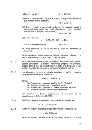 149
__
b) Tracción por flexión: ft = 0,85 √ f'c
c) Esfuerzo cortante, como medida de la tracción diagonal en elementos
que trabajan en una dirección: __
vc = 0,35 √ f'c
d) Esfuerzo cortante, como medida de la tracción diagonal cuando el
elemento trabaje en dos direcciones y la falla sea cónica o piramidal
alrededor de la carga (punzonamiento): __
vc = 0,7 √ f'c
e) Compresión axial:
fa = 0,4 f'c { 1 – [ (K lc) / (32 h) ] ² }
f) Esfuerzo de aplastamiento: fp = 0,55 f'c
En estos esfuerzos ya se ha incluido el factor de reducción de
resistencia φ.
Si se excedieran estos esfuerzos, deberá colocarse refuerzo y el
elemento se diseñará como uno de concreto armado.
20.3.2 En el cálculo de esfuerzos debidos a flexión, flexión compuesta y corte,
deberá considerarse la sección transversal completa del elemento,
excepto para el caso de concreto vaciado contra el terreno para el cual
la altura o peralte del elemento se considerará reducida en 5 cm.
20.3.3 Los elementos de concreto simple sometidos a flexión compuesta
deberán ser diseñados de acuerdo a:
Fa / fa + Fc / fc ≤ 1
donde:
Fa: Esfuerzo de compresión axial de diseño. (Pu/Area).
fa: Esfuerzo admisible de compresión por axial.
Fc: Esfuerzo de compresión por flexión de diseño. (MuYt/Ig).
fc: Esfuerzo admisible de compresión por flexión.
Los esfuerzos de tracción superpuestos no excederán de los
especificados en la Sección 20.3.1b).
20.3.4 El esfuerzo cortante en secciones rectangulares se calculará con:
vu = 1,5 Vu / (2 b h)
20.3.5 Para otros tipos de secciones, el esfuerzo cortante se calculará con:
vu = (Vu Q) / (Ig b)
El máximo esfuerzo cortante Vu se calculará a una distancia h de la cara
 