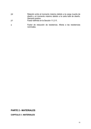 15
βd Relación entre el momento máximo debido a la carga muerta de
diseño y el momento máximo debido a la carta total de diseño.
Siempre positivo.
β1 Factor definido en la Sección 11.2.1f.
φ Factor de reducción de resistencia. Afecta a las resistencias
nominales.
PARTE 2 - MATERIALES
CAPITULO 3 - MATERIALES
 
