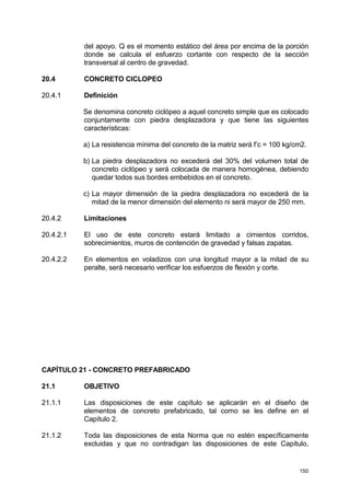 150
del apoyo. Q es el momento estático del área por encima de la porción
donde se calcula el esfuerzo cortante con respecto de la sección
transversal al centro de gravedad.
20.4 CONCRETO CICLOPEO
20.4.1 Definición
Se denomina concreto ciclópeo a aquel concreto simple que es colocado
conjuntamente con piedra desplazadora y que tiene las siguientes
características:
a) La resistencia mínima del concreto de la matriz será f’c = 100 kg/cm2.
b) La piedra desplazadora no excederá del 30% del volumen total de
concreto ciclópeo y será colocada de manera homogénea, debiendo
quedar todos sus bordes embebidos en el concreto.
c) La mayor dimensión de la piedra desplazadora no excederá de la
mitad de la menor dimensión del elemento ni será mayor de 250 mm.
20.4.2 Limitaciones
20.4.2.1 El uso de este concreto estará limitado a cimientos corridos,
sobrecimientos, muros de contención de gravedad y falsas zapatas.
20.4.2.2 En elementos en voladizos con una longitud mayor a la mitad de su
peralte, será necesario verificar los esfuerzos de flexión y corte.
CAPÍTULO 21 - CONCRETO PREFABRICADO
21.1 OBJETIVO
21.1.1 Las disposiciones de este capítulo se aplicarán en el diseño de
elementos de concreto prefabricado, tal como se les define en el
Capítulo 2.
21.1.2 Toda las disposiciones de esta Norma que no estén específicamente
excluidas y que no contradigan las disposiciones de este Capítulo,
 