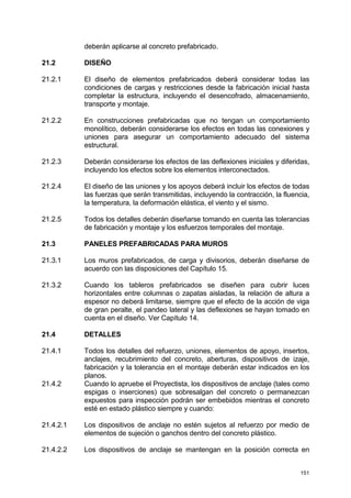 151
deberán aplicarse al concreto prefabricado.
21.2 DISEÑO
21.2.1 El diseño de elementos prefabricados deberá considerar todas las
condiciones de cargas y restricciones desde la fabricación inicial hasta
completar la estructura, incluyendo el desencofrado, almacenamiento,
transporte y montaje.
21.2.2 En construcciones prefabricadas que no tengan un comportamiento
monolítico, deberán considerarse los efectos en todas las conexiones y
uniones para asegurar un comportamiento adecuado del sistema
estructural.
21.2.3 Deberán considerarse los efectos de las deflexiones iniciales y diferidas,
incluyendo los efectos sobre los elementos interconectados.
21.2.4 El diseño de las uniones y los apoyos deberá incluir los efectos de todas
las fuerzas que serán transmitidas, incluyendo la contracción, la fluencia,
la temperatura, la deformación elástica, el viento y el sismo.
21.2.5 Todos los detalles deberán diseñarse tomando en cuenta las tolerancias
de fabricación y montaje y los esfuerzos temporales del montaje.
21.3 PANELES PREFABRICADAS PARA MUROS
21.3.1 Los muros prefabricados, de carga y divisorios, deberán diseñarse de
acuerdo con las disposiciones del Capítulo 15.
21.3.2 Cuando los tableros prefabricados se diseñen para cubrir luces
horizontales entre columnas o zapatas aisladas, la relación de altura a
espesor no deberá limitarse, siempre que el efecto de la acción de viga
de gran peralte, el pandeo lateral y las deflexiones se hayan tomado en
cuenta en el diseño. Ver Capítulo 14.
21.4 DETALLES
21.4.1 Todos los detalles del refuerzo, uniones, elementos de apoyo, insertos,
anclajes, recubrimiento del concreto, aberturas, dispositivos de izaje,
fabricación y la tolerancia en el montaje deberán estar indicados en los
planos.
21.4.2 Cuando lo apruebe el Proyectista, los dispositivos de anclaje (tales como
espigas o inserciones) que sobresalgan del concreto o permanezcan
expuestos para inspección podrán ser embebidos mientras el concreto
esté en estado plástico siempre y cuando:
21.4.2.1 Los dispositivos de anclaje no estén sujetos al refuerzo por medio de
elementos de sujeción o ganchos dentro del concreto plástico.
21.4.2.2 Los dispositivos de anclaje se mantengan en la posición correcta en
 