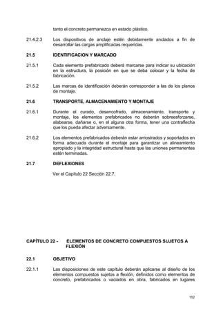 152
tanto el concreto permanezca en estado plástico.
21.4.2.3 Los dispositivos de anclaje estén debidamente anclados a fin de
desarrollar las cargas amplificadas requeridas.
21.5 IDENTIFICACION Y MARCADO
21.5.1 Cada elemento prefabricado deberá marcarse para indicar su ubicación
en la estructura, la posición en que se deba colocar y la fecha de
fabricación.
21.5.2 Las marcas de identificación deberán corresponder a las de los planos
de montaje.
21.6 TRANSPORTE, ALMACENAMIENTO Y MONTAJE
21.6.1 Durante el curado, desencofrado, almacenamiento, transporte y
montaje, los elementos prefabricados no deberán sobreesforzarse,
alabearse, dañarse o, en el alguna otra forma, tener una contraflecha
que los pueda afectar adversamente.
21.6.2 Los elementos prefabricados deberán estar arriostrados y soportados en
forma adecuada durante el montaje para garantizar un alineamiento
apropiado y la integridad estructural hasta que las uniones permanentes
estén terminadas.
21.7 DEFLEXIONES
Ver el Capítulo 22 Sección 22.7.
CAPÍTULO 22 - ELEMENTOS DE CONCRETO COMPUESTOS SUJETOS A
FLEXIÓN
22.1 OBJETIVO
22.1.1 Las disposiciones de este capítulo deberán aplicarse al diseño de los
elementos compuestos sujetos a flexión, definidos como elementos de
concreto, prefabricados o vaciados en obra, fabricados en lugares
 