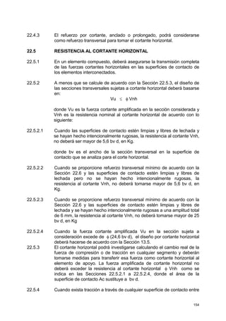154
22.4.3 El refuerzo por cortante, anclado o prolongado, podrá considerarse
como refuerzo transversal para tomar el cortante horizontal.
22.5 RESISTENCIA AL CORTANTE HORIZONTAL
22.5.1 En un elemento compuesto, deberá asegurarse la transmisión completa
de las fuerzas cortantes horizontales en las superficies de contacto de
los elementos interconectados.
22.5.2 A menos que se calcule de acuerdo con la Sección 22.5.3, el diseño de
las secciones transversales sujetas a cortante horizontal deberá basarse
en:
Vu ≤ φ Vnh
donde Vu es la fuerza cortante amplificada en la sección considerada y
Vnh es la resistencia nominal al cortante horizontal de acuerdo con lo
siguiente:
22.5.2.1 Cuando las superficies de contacto estén limpias y libres de lechada y
se hayan hecho intencionalmente rugosas, la resistencia al cortante Vnh,
no deberá ser mayor de 5,6 bv d, en Kg.
donde bv es el ancho de la sección transversal en la superficie de
contacto que se analiza para el corte horizontal.
22.5.2.2 Cuando se proporcione refuerzo transversal mínimo de acuerdo con la
Sección 22.6 y las superficies de contacto estén limpias y libres de
lechada pero no se hayan hecho intencionalmente rugosas, la
resistencia al cortante Vnh, no deberá tomarse mayor de 5,6 bv d, en
Kg.
22.5.2.3 Cuando se proporcione refuerzo transversal mínimo de acuerdo con la
Sección 22.6 y las superficies de contacto estén limpias y libres de
lechada y se hayan hecho intencionalmente rugosas a una amplitud total
de 6 mm, la resistencia al cortante Vnh, no deberá tomarse mayor de 25
bv d, en Kg
22.5.2.4 Cuando la fuerza cortante amplificada Vu en la sección sujeta a
consideración excede de φ (24,6 bv d), el diseño por cortante horizontal
deberá hacerse de acuerdo con la Sección 13.5.
22.5.3 El cortante horizontal podrá investigarse calculando el cambio real de la
fuerza de compresión o de tracción en cualquier segmento y deberán
tomarse medidas para transferir esa fuerza como cortante horizontal al
elemento de apoyo. La fuerza amplificada de cortante horizontal no
deberá exceder la resistencia al cortante horizontal φ Vnh como se
indica en las Secciones 22.5.2.1 a 22.5.2.4, donde el área de la
superficie de contacto Ac sustituye a bv d.
22.5.4 Cuando exista tracción a través de cualquier superficie de contacto entre
 