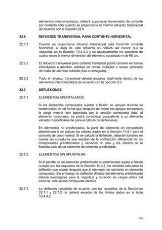 155
elementos interconectados, deberá suponerse transmisión de cortante
por contacto sólo cuando se proporcione el mínimo refuerzo transversal
de acuerdo con la Sección 22.6.
22.6 REFUERZO TRANSVERSAL PARA CORTANTE HORIZONTAL
22.6.1 Cuando se proporcione refuerzo transversal para transmitir cortante
horizontal, el área de este refuerzo no deberá ser menor que la
requerida en la Sección 13.4.4.3 y su espaciamiento no excederá de
cuatro veces la menor dimensión del elemento soportado ni de 60 cm.
22.6.2 El refuerzo transversal para cortante horizontal podrá consistir en barras
individuales o alambre, estribos de ramas múltiples o ramas verticales
de malla de alambre soldado (liso o corrugado).
22.6.3 Todo el refuerzo transversal deberá anclarse totalmente dentro de los
elementos interconectados de acuerdo con la Sección 8.3.
22.7 DEFLEXIONES
22.7.1 ELEMENTOS APUNTALADOS
Si los elementos compuestos sujetos a flexión se apoyan durante su
construcción de tal forma que después de retirar los apoyos temporales
la carga muerta sea soportada por la sección compuesta total, el
elemento compuesto se podrá considerar equivalente a un elemento
vaciado monolíticamente para el cálculo de deflexiones.
En elementos no presforzados, la parte del elemento en compresión
determinará si se aplican los valores dados en la Sección 10.4.1 para el
concreto de peso normal. Si se calcula la deflexión, deberán tomarse en
cuenta las curvaturas que resultan de la contracción diferencial de los
componentes prefabricados y vaciados en sitio y los efectos de la
fluencia axial de un elemento de concreto presforzado.
22.7.2 ELEMENTOS SIN APUNTALAR
Si el peralte de un elemento prefabricado no presforzado sujeto a flexión
cumple con los requisitos de la Sección 10.4.1, no necesita calcularse la
deflexión que ocurre después que el elemento se convierte en elemento
compuesto. Sin embargo, la deflexión diferida del elemento prefabricado
deberá investigarse para la magnitud y duración de cargas antes del
inicio de una acción compuesta efectiva.
22.7.3 La deflexión calculada de acuerdo con los requisitos de la Secciones
22.7.1 y 22.7.2 no deberá exceder de los límites dados en la tabla
10.4.4.2.
 