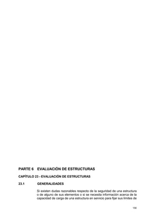 156
PARTE 6 EVALUACIÓN DE ESTRUCTURAS
CAPÍTULO 23 - EVALUACIÓN DE ESTRUCTURAS
23.1 GENERALIDADES
Si existen dudas razonables respecto de la seguridad de una estructura
o de alguno de sus elementos o si se necesita información acerca de la
capacidad de carga de una estructura en servicio para fijar sus límites de
 