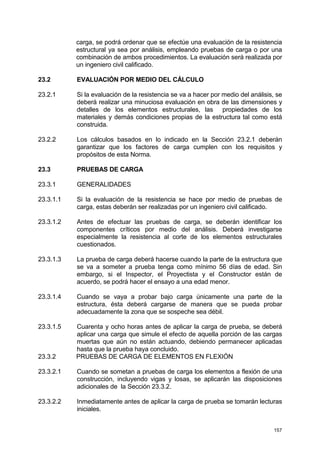 157
carga, se podrá ordenar que se efectúe una evaluación de la resistencia
estructural ya sea por análisis, empleando pruebas de carga o por una
combinación de ambos procedimientos. La evaluación será realizada por
un ingeniero civil calificado.
23.2 EVALUACIÓN POR MEDIO DEL CÁLCULO
23.2.1 Si la evaluación de la resistencia se va a hacer por medio del análisis, se
deberá realizar una minuciosa evaluación en obra de las dimensiones y
detalles de los elementos estructurales, las propiedades de los
materiales y demás condiciones propias de la estructura tal como está
construida.
23.2.2 Los cálculos basados en lo indicado en la Sección 23.2.1 deberán
garantizar que los factores de carga cumplen con los requisitos y
propósitos de esta Norma.
23.3 PRUEBAS DE CARGA
23.3.1 GENERALIDADES
23.3.1.1 Si la evaluación de la resistencia se hace por medio de pruebas de
carga, estas deberán ser realizadas por un ingeniero civil calificado.
23.3.1.2 Antes de efectuar las pruebas de carga, se deberán identificar los
componentes críticos por medio del análisis. Deberá investigarse
especialmente la resistencia al corte de los elementos estructurales
cuestionados.
23.3.1.3 La prueba de carga deberá hacerse cuando la parte de la estructura que
se va a someter a prueba tenga como mínimo 56 días de edad. Sin
embargo, si el Inspector, el Proyectista y el Constructor están de
acuerdo, se podrá hacer el ensayo a una edad menor.
23.3.1.4 Cuando se vaya a probar bajo carga únicamente una parte de la
estructura, ésta deberá cargarse de manera que se pueda probar
adecuadamente la zona que se sospeche sea débil.
23.3.1.5 Cuarenta y ocho horas antes de aplicar la carga de prueba, se deberá
aplicar una carga que simule el efecto de aquella porción de las cargas
muertas que aún no están actuando, debiendo permanecer aplicadas
hasta que la prueba haya concluido.
23.3.2 PRUEBAS DE CARGA DE ELEMENTOS EN FLEXIÓN
23.3.2.1 Cuando se sometan a pruebas de carga los elementos a flexión de una
construcción, incluyendo vigas y losas, se aplicarán las disposiciones
adicionales de la Sección 23.3.2.
23.3.2.2 Inmediatamente antes de aplicar la carga de prueba se tomarán lecturas
iniciales.
 
