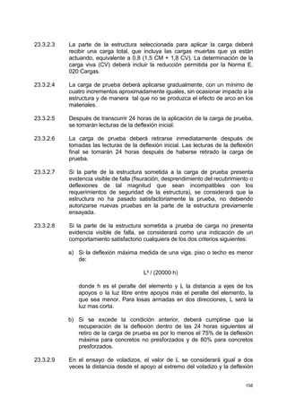 158
23.3.2.3 La parte de la estructura seleccionada para aplicar la carga deberá
recibir una carga total, que incluya las cargas muertas que ya están
actuando, equivalente a 0,8 (1,5 CM + 1,8 CV). La determinación de la
carga viva (CV) deberá incluir la reducción permitida por la Norma E.
020 Cargas.
23.3.2.4 La carga de prueba deberá aplicarse gradualmente, con un mínimo de
cuatro incrementos aproximadamente iguales, sin ocasionar impacto a la
estructura y de manera tal que no se produzca el efecto de arco en los
materiales.
23.3.2.5 Después de transcurrir 24 horas de la aplicación de la carga de prueba,
se tomarán lecturas de la deflexión inicial.
23.3.2.6 La carga de prueba deberá retirarse inmediatamente después de
tomadas las lecturas de la deflexión inicial. Las lecturas de la deflexión
final se tomarán 24 horas después de haberse retirado la carga de
prueba.
23.3.2.7 Si la parte de la estructura sometida a la carga de prueba presenta
evidencia visible de falla (fisuración, desprendimiento del recubrimiento o
deflexiones de tal magnitud que sean incompatibles con los
requerimientos de seguridad de la estructura), se considerará que la
estructura no ha pasado satisfactoriamente la prueba, no debiendo
autorizarse nuevas pruebas en la parte de la estructura previamente
ensayada.
23.3.2.8 Si la parte de la estructura sometida a prueba de carga no presenta
evidencia visible de falla, se considerará como una indicación de un
comportamiento satisfactorio cualquiera de los dos criterios siguientes:
a) Si la deflexión máxima medida de una viga, piso o techo es menor
de:
L² / (20000 h)
donde h es el peralte del elemento y L la distancia a ejes de los
apoyos o la luz libre entre apoyos más el peralte del elemento, la
que sea menor. Para losas armadas en dos direcciones, L será la
luz mas corta.
b) Si se excede la condición anterior, deberá cumplirse que la
recuperación de la deflexión dentro de las 24 horas siguientes al
retiro de la carga de prueba es por lo menos el 75% de la deflexión
máxima para concretos no presforzados y de 80% para concretos
presforzados.
23.3.2.9 En el ensayo de voladizos, el valor de L se considerará igual a dos
veces la distancia desde el apoyo al extremo del voladizo y la deflexión
 