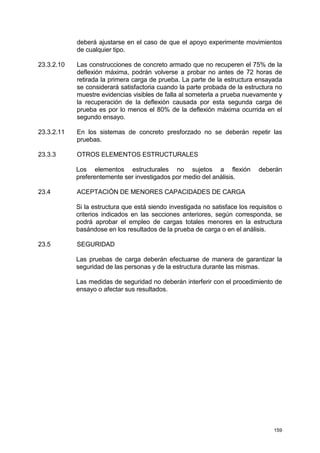 159
deberá ajustarse en el caso de que el apoyo experimente movimientos
de cualquier tipo.
23.3.2.10 Las construcciones de concreto armado que no recuperen el 75% de la
deflexión máxima, podrán volverse a probar no antes de 72 horas de
retirada la primera carga de prueba. La parte de la estructura ensayada
se considerará satisfactoria cuando la parte probada de la estructura no
muestre evidencias visibles de falla al someterla a prueba nuevamente y
la recuperación de la deflexión causada por esta segunda carga de
prueba es por lo menos el 80% de la deflexión máxima ocurrida en el
segundo ensayo.
23.3.2.11 En los sistemas de concreto presforzado no se deberán repetir las
pruebas.
23.3.3 OTROS ELEMENTOS ESTRUCTURALES
Los elementos estructurales no sujetos a flexión deberán
preferentemente ser investigados por medio del análisis.
23.4 ACEPTACIÓN DE MENORES CAPACIDADES DE CARGA
Si la estructura que está siendo investigada no satisface los requisitos o
criterios indicados en las secciones anteriores, según corresponda, se
podrá aprobar el empleo de cargas totales menores en la estructura
basándose en los resultados de la prueba de carga o en el análisis.
23.5 SEGURIDAD
Las pruebas de carga deberán efectuarse de manera de garantizar la
seguridad de las personas y de la estructura durante las mismas.
Las medidas de seguridad no deberán interferir con el procedimiento de
ensayo o afectar sus resultados.
 