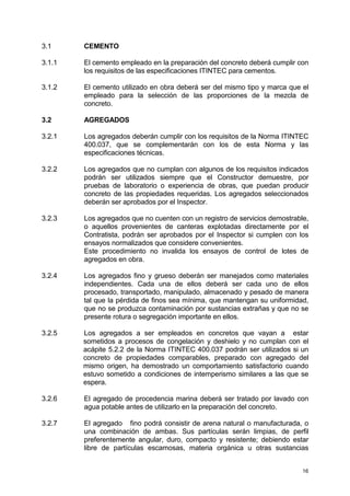 16
3.1 CEMENTO
3.1.1 El cemento empleado en la preparación del concreto deberá cumplir con
los requisitos de las especificaciones ITINTEC para cementos.
3.1.2 El cemento utilizado en obra deberá ser del mismo tipo y marca que el
empleado para la selección de las proporciones de la mezcla de
concreto.
3.2 AGREGADOS
3.2.1 Los agregados deberán cumplir con los requisitos de la Norma ITINTEC
400.037, que se complementarán con los de esta Norma y las
especificaciones técnicas.
3.2.2 Los agregados que no cumplan con algunos de los requisitos indicados
podrán ser utilizados siempre que el Constructor demuestre, por
pruebas de laboratorio o experiencia de obras, que puedan producir
concreto de las propiedades requeridas. Los agregados seleccionados
deberán ser aprobados por el Inspector.
3.2.3 Los agregados que no cuenten con un registro de servicios demostrable,
o aquellos provenientes de canteras explotadas directamente por el
Contratista, podrán ser aprobados por el Inspector si cumplen con los
ensayos normalizados que considere convenientes.
Este procedimiento no invalida los ensayos de control de lotes de
agregados en obra.
3.2.4 Los agregados fino y grueso deberán ser manejados como materiales
independientes. Cada una de ellos deberá ser cada uno de ellos
procesado, transportado, manipulado, almacenado y pesado de manera
tal que la pérdida de finos sea mínima, que mantengan su uniformidad,
que no se produzca contaminación por sustancias extrañas y que no se
presente rotura o segregación importante en ellos.
3.2.5 Los agregados a ser empleados en concretos que vayan a estar
sometidos a procesos de congelación y deshielo y no cumplan con el
acápite 5.2.2 de la Norma ITINTEC 400.037 podrán ser utilizados si un
concreto de propiedades comparables, preparado con agregado del
mismo origen, ha demostrado un comportamiento satisfactorio cuando
estuvo sometido a condiciones de intemperismo similares a las que se
espera.
3.2.6 El agregado de procedencia marina deberá ser tratado por lavado con
agua potable antes de utilizarlo en la preparación del concreto.
3.2.7 El agregado fino podrá consistir de arena natural o manufacturada, o
una combinación de ambas. Sus partículas serán limpias, de perfil
preferentemente angular, duro, compacto y resistente; debiendo estar
libre de partículas escamosas, materia orgánica u otras sustancias
 