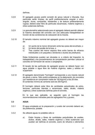 17
dañinas.
3.2.8 El agregado grueso podrá consistir de grava natural o triturada. Sus
partículas serán limpias, de perfil preferentemente angular o semi-
angular, duras, compactas, resistentes y de textura preferentemente
rugosa; deberá estar libre de partículas escamosas, materia orgánica u
otras sustancias dañinas.
3.2.9 La granulometría seleccionada para el agregado deberá permitir obtener
la máxima densidad del concreto con una adecuada trabajabilidad en
función de las condiciones de colocación de la mezcla.
3.2.10 El tamaño máximo nominal del agregado grueso no deberá ser mayor
de:
a) Un quinto de la menor dimensión entre las caras del encofrado, o
b) Un tercio del peralte de la losa, o
c) Tres cuartos del menor espacio libre entre barras de refuerzo
individuales o en paquetes o tendones o ductos de presfuerzo.
Estas limitaciones pueden ser obviadas si, a criterio del Inspector, la
trabajabilidad y los procedimientos de compactación permiten colocar el
concreto sin formación de vacíos o cangrejeras.
3.2.11 El lavado de las partículas de agregado grueso se deberá hacer con
agua potable o agua libre de materia orgánica, sales y sólidos en
suspensión.
3.2.12 El agregado denominado "hormigón" corresponde a una mezcla natural
de grava y arena. Sólo podrá emplearse en la elaboración de concretos
con resistencia en compresión hasta de 100 Kg/cm2 a los 28 días.
El contenido mínimo de cemento será de 255 Kg/m3.
El hormigón deberá estar libre de cantidades perjudiciales de polvo,
terrones, partículas blandas o escamosas, sales, álcalis, materia
orgánica y otras sustancias dañinas para el concreto.
En lo que sea aplicable, se seguirán para el hormigón las
recomendaciones indicadas para los agregados fino y grueso.
3.3 AGUA
3.3.1 El agua empleada en la preparación y curado del concreto deberá ser,
de preferencia, potable.
3.3.2 Se utilizará aguas no potables sólo si:
a) Están limpias y libres de cantidades perjudiciales de aceites,
ácidos, álcalis, sales, materia orgánica u otras sustancias que
puedan ser dañinas al concreto, acero de refuerzo o elementos
 