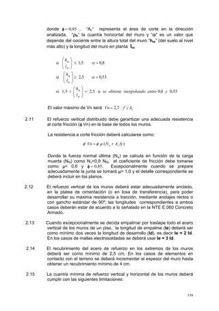 174
donde φφφφ = 0,85 , “Ac“ representa el área de corte en la dirección
analizada, “ρρρρh“ la cuantía horizontal del muro y “αααα" es un valor que
depende del cociente entre la altura total del muro “hm” (del suelo al nivel
más alto) y la longitud del muro en planta lm
El valor máximo de Vn será CAcfVn ´7,2<
2.11 El refuerzo vertical distribuido debe garantizar una adecuada resistencia
al corte fricción (φφφφ Vn) en la base de todos los muros.
La resistencia a corte fricción deberá calcularse como:
Donde la fuerza normal última (Nu) se calcula en función de la carga
muerta (NM) como Nu=0,9 NM, el coeficiente de fricción debe tomarse
como µµµµ= 0,6 y φφφφ = 0,85. Excepcionalmente cuando se prepare
adecuadamente la junta se tomará µµµµ= 1,0 y el detalle correspondiente se
deberá incluir en los planos.
2.12 El refuerzo vertical de los muros deberá estar adecuadamente anclado,
en la platea de cimentación (o en losa de transferencia), para poder
desarrollar su máxima resistencia a tracción, mediante anclajes rectos o
con gancho estándar de 90º; las longitudes correspondientes a ambos
casos deberán estar de acuerdo a lo señalado en la NTE E.060 Concreto
Armado.
2.13 Cuando excepcionalmente se decida empalmar por traslape todo el acero
vertical de los muros de un piso, la longitud de empalme (le) deberá ser
como mínimo dos veces la longitud de desarrollo (ld), es decir le = 2 ld.
En los casos de mallas electrosoldadas se deberá usar le = 3 ld.
2.14 El recubrimiento del acero de refuerzo en los extremos de los muros
deberá ser como mínimo de 2,5 cm. En los casos de elementos en
contacto con el terreno se deberá incrementar el espesor del muro hasta
obtener un recubrimiento mínimo de 4 cm.
2.15 La cuantía mínima de refuerzo vertical y horizontal de los muros deberá
cumplir con las siguientes limitaciones:
53,08,02,51,5si
53,05,2si
8,05,1si
yeando entre inerpolse obtien
l
h
l
h
l
h
m
m
m
m
m
m
α
α
α
<





<
=≥





=≤





)( fyANVn vu += µφφ
 