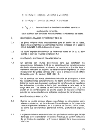 175
Estas cuantías son aplicables indistintamente a la resistencia del acero.
3 DISEÑO DE LOSAS DE ENTREPISO Y TECHO
3.1 Se podrá emplear malla electrosoldada para el diseño de las losas,
debiéndose cumplir los espaciamientos máximos indicados en el Sección
11.5.4 de la NTE E.060 de Concreto Armado.
3.2 Se podrá emplear redistribución de momentos hasta en un 20 %, sólo
cuando el acero de refuerzo cumpla con 1.3
4 DISEÑO DEL SISTEMA DE TRANSFERENCIA
4.1 En edificios con muros discontinuos pero que satisfacen los
requerimientos del acápite 4.1.b de las especificaciones complementarias
de diseño sismorresistente, el sistema de transferencia (parrilla, losa y
elementos verticales de soporte) se deberá diseñar empleando un factor
de reducción de fuerzas sísmicas (RST) igual al empleado en el edificio
R dividido entre 1,5, es decir RST = R / 1,5.
4.2 En los edificios con muros discontinuos descritos en el acápite 4.1.e de
las especificaciones complementarias de diseño sismorresistente, para
todos los muros que descansan en el nivel de transferencia, se calcularán
las resistencias nominales a flexión (Mn) asociadas a cada valor de la
carga axial, Pu, Los valores de Mn y Pu se amplificarán por 1,2 y se
usarán en las combinaciones de diseño usuales en las que se incluirán
además las cargas directamente aplicadas en el nivel de transferencia.
5 DISEÑO DE LA CIMENTACIÓN
5.1 Cuando se decida emplear plateas superficiales de cimentación sobre
rellenos controlados, se deberá especificar en los planos del proyecto la
capacidad portante del relleno en la superficie de contacto con la platea,
así como sus características (densidad mínima, profundidad, espesor,
etc.).
5.2 Las plateas deberán tener uñas con una profundidad mínima por debajo
de la losa o del nivel exterior, el que sea más bajo, de 0,60 m en la zona
de los límites de propiedad y 2 veces el espesor de la losa en zonas
interiores.
.horizontalcuantíalaque
menorserdeberánorefuerzodeverticalcuantíala
l
h
y
yentonces
m 2
0015,00020,05,0
0025,00025,05,0
≤
≥≥<
≥≥>
m
Si
vhentoncesVcVuSi
vhVcVuSi
ρρφ
ρρφ
 