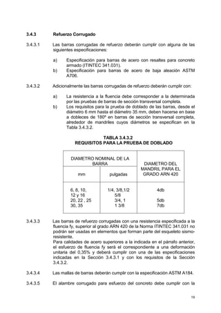 19
3.4.3 Refuerzo Corrugado
3.4.3.1 Las barras corrugadas de refuerzo deberán cumplir con alguna de las
siguientes especificaciones:
a) Especificación para barras de acero con resaltes para concreto
armado (ITINTEC 341.031).
b) Especificación para barras de acero de baja aleación ASTM
A706.
3.4.3.2 Adicionalmente las barras corrugadas de refuerzo deberán cumplir con:
a) La resistencia a la fluencia debe corresponder a la determinada
por las pruebas de barras de sección transversal completa.
b) Los requisitos para la prueba de doblado de las barras, desde el
diámetro 6 mm hasta el diámetro 35 mm, deben hacerse en base
a dobleces de 180º en barras de sección transversal completa,
alrededor de mandriles cuyos diámetros se especifican en la
Tabla 3.4.3.2.
TABLA 3.4.3.2
REQUISITOS PARA LA PRUEBA DE DOBLADO
DIAMETRO NOMINAL DE LA
BARRA
mm pulgadas
DIAMETRO DEL
MANDRIL PARA EL
GRADO ARN 420
6, 8, 10,
12 y 16
20, 22 , 25
30, 35
1/4, 3/8,1/2
5/8
3/4, 1
1 3/8
4db
5db
7db
3.4.3.3 Las barras de refuerzo corrugadas con una resistencia especificada a la
fluencia fy, superior al grado ARN 420 de la Norma ITINTEC 341.031 no
podrán ser usadas en elementos que forman parte del esqueleto sismo-
resistente.
Para calidades de acero superiores a la indicada en el párrafo anterior,
el esfuerzo de fluencia fy será el correspondiente a una deformación
unitaria del 0,35% y deberá cumplir con una de las especificaciones
indicadas en la Sección 3.4.3.1 y con los requisitos de la Sección
3.4.3.2.
3.4.3.4 Las mallas de barras deberán cumplir con la especificación ASTM A184.
3.4.3.5 El alambre corrugado para esfuerzo del concreto debe cumplir con la
 