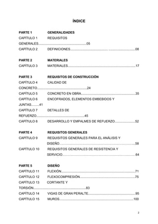 2
ÍNDICE
PARTE 1 GENERALIDADES
CAPÍTULO 1 REQUISITOS
GENERALES......................................................05
CAPÍTULO 2 DEFINICIONES.......................................... ..............................08
PARTE 2 MATERIALES
CAPÍTULO 3 MATERIALES............................................................................17
PARTE 3 REQUISITOS DE CONSTRUCCIÓN
CAPÍTULO 4 CALIDAD DE
CONCRETO........................................................24
CAPÍTULO 5 CONCRETO EN OBRA.............................................................35
CAPÍTULO 6 ENCOFRADOS, ELEMENTOS EMBEBIDOS Y
JUNTAS.........41
CAPÍTULO 7 DETALLES DE
REFUERZO......................................................45
CAPÍTULO 8 DESARROLLO Y EMPALMES DE REFUERZO.......................52
PARTE 4 REQUISITOS GENERALES
CAPÍTULO 9 REQUISITOS GENERALES PARA EL ANÁLISIS Y
DISEÑO……………………………………………………………...58
CAPÍTULO 10 REQUISITOS GENERALES DE RESISTENCIA Y
SERVICIO……………………………………………………………64
PARTE 5 DISEÑO
CAPÍTULO 11 FLEXIÓN...................................................................................71
CAPÍTULO 12 FLEXOCOMPRESIÓN..............................................................75
CAPÍTULO 13 CORTANTE Y
TORSIÓN...........................................................83
CAPÍTULO 14 VIGAS DE GRAN PERALTE.....................................................95
CAPÍTULO 15 MUROS...................................................................................100
 