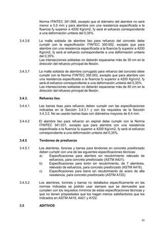 20
Norma ITINTEC 341.068, excepto que el diámetro del alambre no será
menor a 5,5 mm y para alambre con una resistencia especificada a la
fluencia fy superior a 4200 Kg/cm2, fy será el esfuerzo correspondiente
a una deformación unitaria del 0,35%.
3.4.3.6 La malla soldada de alambre liso para refuerzo del concreto debe
cumplir con la especificación ITINTEC 350.002, excepto que para
alambre con una resistencia especificada a la fluencia fy superior a 4200
Kg/cm2, fy será el esfuerzo correspondiente a una deformación unitaria
del 0,35%.
Las intersecciones soldadas no deberán espaciarse más de 30 cm en la
dirección del refuerzo principal de flexión.
3.4.3.7 La malla soldada de alambre corrugado para refuerzo del concreto debe
cumplir con la Norma ITINTEC 350.002, excepto que para alambre con
una resistencia especificada a la fluencia fy superior a 4200 Kg/cm2, fy
será el esfuerzo correspondiente a una deformación unitaria del 0,35%.
Las intersecciones soldadas no deberán espaciarse más de 40 cm en la
dirección del refuerzo principal de flexión.
3.4.3. Refuerzo liso
3.4.4.1 Las barras lisas para refuerzo deben cumplir con las especificaciones
indicadas en la Sección 3.4.3.1 y con los requisitos de la Sección
3.4.3.2. No se usarán barras lisas con diámetros mayores de 6,4 mm.
3.4.4.2 El alambre liso para refuerzo en espiral debe cumplir con la Norma
ITINTEC 341.031, excepto que para alambre con una resistencia
especificada a la fluencia fy superior a 4200 Kg/cm2, fy será el esfuerzo
correspondiente a una deformación unitaria del 0,35%.
3.4.5 Tendones de presfuerzo
3.4.5.1 Los alambres, torones y barras para tendones en concreto presforzado
deben cumplir con una de las siguientes especificaciones técnicas:
a) Especificaciones para alambre sin recubrimiento relevado de
esfuerzos, para concreto presforzado (ASTM A421).
b) Especificaciones para torón sin recubrimiento, de 7 alambres,
relevado de esfuerzos, para concreto presforzado (ASTM A416).
c) Especificaciones para barra sin recubrimiento de acero de alta
resistencia, para concreto presforzado (ASTM A722).
3.4.5.2 Los alambres, torones y barras no detallados específicamente en las
normas indicadas se podrán usar siempre que se demuestre que
cumplen con los requisitos mínimos de estas especificaciones técnicas y
que no tienen propiedades que los hagan menos satisfactorios que los
indicados en ASTM A416, A421 y A722.
3.5 ADITIVOS
 