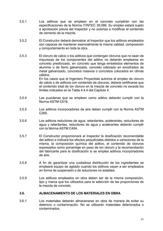 21
3.5.1 Los aditivos que se empleen en el concreto cumplirán con las
especificaciones de la Norma ITINTEC 39.086. Su empleo estará sujeto
a aprobación previa del Inspector y no autoriza a modificar el contenido
de cemento de la mezcla.
3.5.2 El Constructor deberá demostrar al Inspector que los aditivos empleados
son capaces de mantener esencialmente la misma calidad, composición
y comportamiento en toda la obra.
3.5.3 El cloruro de calcio o los aditivos que contengan cloruros que no sean de
impurezas de los componentes del aditivo no deberán emplearse en
concreto presforzado, en concreto que tenga embebidos elementos de
aluminio o de fierro galvanizado, concreto colocado en encofrados de
metal galvanizado, concretos masivos o concretos colocados en climas
cálidos.
En los casos que el Ingeniero Proyectista autorice el empleo de cloruro
de calcio o de aditivos con contenido de cloruros, deberá certificarse que
el contenido total de ion cloruro en la mezcla de concreto no exceda los
límites indicados en la Tabla 4.4.4 del Capítulo 4.
3.5.4 Las puzolanas que se empleen como aditivo deberán cumplir con la
Norma ASTM C618.
3.5.5 Los aditivos incorporadores de aire deben cumplir con la Norma ASTM
C260.
3.5.6 Los aditivos reductores de agua, retardantes, acelerantes, reductores de
agua y retardantes, reductores de agua y acelerantes deberán cumplir
con la Norma ASTM C494.
3.5.7 El Constructor proporcionará al Inspector la dosificación recomendable
del aditivo e indicará los efectos perjudiciales debidos a variaciones de la
misma, la composición química del aditivo, el contenido de cloruros
expresados como porcentaje en peso de ion cloruro y la recomendación
del fabricante para la dosificación si se emplea aditivos incorporadores
de aire.
3.5.8 A fin de garantizar una cuidadosa distribución de los ingredientes se
empleará equipo de agitado cuando los aditivos vayan a ser empleados
en forma de suspensión o de soluciones no estables.
3.5.9 Los aditivos empleados en obra deben ser de la misma composición,
tipo y marca que los utilizados para la selección de las proporciones de
la mezcla de concreto.
3.6. ALMACENAMIENTO DE LOS MATERIALES EN OBRA
3.6.1 Los materiales deberán almacenarse en obra de manera de evitar su
deterioro o contaminación. No se utilizarán materiales deteriorados o
contaminados.
 