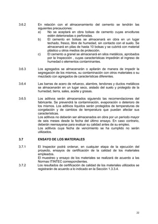 22
3.6.2 En relación con el almacenamiento del cemento se tendrán las
siguientes precauciones:
a) No se aceptará en obra bolsas de cemento cuyas envolturas
estén deterioradas o perforadas.
b) El cemento en bolsas se almacenará en obra en un lugar
techado, fresco, libre de humedad, sin contacto con el suelo. Se
almacenará en pilas de hasta 10 bolsas y se cubrirá con material
plástico u otros medios de protección.
c) El cemento a granel se almacenará en silos metálicos, aprobados
por la Inspección , cuyas características impedirán el ingreso de
humedad o elementos contaminantes.
3.6.3 Los agregados se almacenarán o apilarán de manera de impedir la
segregación de los mismos, su contaminación con otros materiales o su
mezclado con agregados de características diferentes.
3.6.4 Las barras de acero de refuerzo, alambre, tendones y ductos metálicos
se almacenarán en un lugar seco, aislado del suelo y protegido de la
humedad, tierra, sales, aceite y grasas.
3.6.5 Los aditivos serán almacenados siguiendo las recomendaciones del
fabricante. Se prevendrá la contaminación, evaporación o deterioro de
los mismos. Los aditivos líquidos serán protegidos de temperaturas de
congelación y de cambios de temperatura que puedan afectar sus
características.
Los aditivos no deberán ser almacenados en obra por un período mayor
de seis meses desde la fecha del último ensayo. En caso contrario,
deberán reensayarse para evaluar su calidad antes de su empleo.
Los aditivos cuya fecha de vencimiento se ha cumplido no serán
utilizados.
3.7 ENSAYO DE LOS MATERIALES
3.7.1 El Inspector podrá ordenar, en cualquier etapa de la ejecución del
proyecto, ensayos de certificación de la calidad de los materiales
empleados.
El muestreo y ensayo de los materiales se realizará de acuerdo a las
Normas ITINTEC correspondientes.
3.7.2 Los resultados de certificación de calidad de los materiales utilizados se
registrarán de acuerdo a lo indicado en la Sección 1.3.3.4.
 