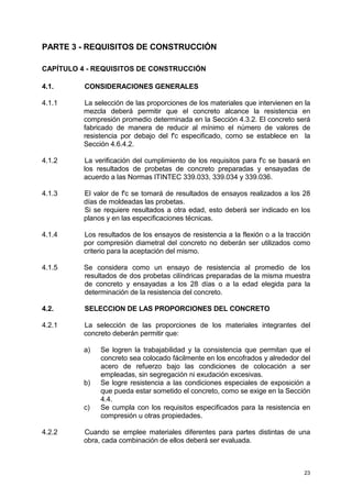 23
PARTE 3 - REQUISITOS DE CONSTRUCCIÓN
CAPÍTULO 4 - REQUISITOS DE CONSTRUCCIÓN
4.1. CONSIDERACIONES GENERALES
4.1.1 La selección de las proporciones de los materiales que intervienen en la
mezcla deberá permitir que el concreto alcance la resistencia en
compresión promedio determinada en la Sección 4.3.2. El concreto será
fabricado de manera de reducir al mínimo el número de valores de
resistencia por debajo del f'c especificado, como se establece en la
Sección 4.6.4.2.
4.1.2 La verificación del cumplimiento de los requisitos para f'c se basará en
los resultados de probetas de concreto preparadas y ensayadas de
acuerdo a las Normas ITINTEC 339.033, 339.034 y 339.036.
4.1.3 El valor de f'c se tomará de resultados de ensayos realizados a los 28
días de moldeadas las probetas.
Si se requiere resultados a otra edad, esto deberá ser indicado en los
planos y en las especificaciones técnicas.
4.1.4 Los resultados de los ensayos de resistencia a la flexión o a la tracción
por compresión diametral del concreto no deberán ser utilizados como
criterio para la aceptación del mismo.
4.1.5 Se considera como un ensayo de resistencia al promedio de los
resultados de dos probetas cilíndricas preparadas de la misma muestra
de concreto y ensayadas a los 28 días o a la edad elegida para la
determinación de la resistencia del concreto.
4.2. SELECCION DE LAS PROPORCIONES DEL CONCRETO
4.2.1 La selección de las proporciones de los materiales integrantes del
concreto deberán permitir que:
a) Se logren la trabajabilidad y la consistencia que permitan que el
concreto sea colocado fácilmente en los encofrados y alrededor del
acero de refuerzo bajo las condiciones de colocación a ser
empleadas, sin segregación ni exudación excesivas.
b) Se logre resistencia a las condiciones especiales de exposición a
que pueda estar sometido el concreto, como se exige en la Sección
4.4.
c) Se cumpla con los requisitos especificados para la resistencia en
compresión u otras propiedades.
4.2.2 Cuando se emplee materiales diferentes para partes distintas de una
obra, cada combinación de ellos deberá ser evaluada.
 