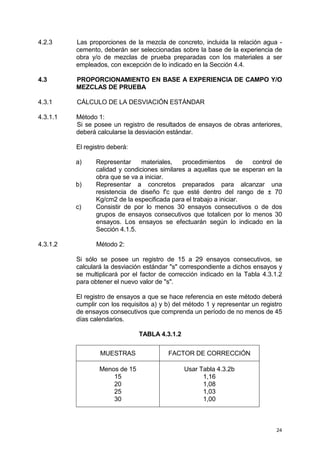24
4.2.3 Las proporciones de la mezcla de concreto, incluida la relación agua -
cemento, deberán ser seleccionadas sobre la base de la experiencia de
obra y/o de mezclas de prueba preparadas con los materiales a ser
empleados, con excepción de lo indicado en la Sección 4.4.
4.3 PROPORCIONAMIENTO EN BASE A EXPERIENCIA DE CAMPO Y/O
MEZCLAS DE PRUEBA
4.3.1 CÁLCULO DE LA DESVIACIÓN ESTÁNDAR
4.3.1.1 Método 1:
Si se posee un registro de resultados de ensayos de obras anteriores,
deberá calcularse la desviación estándar.
El registro deberá:
a) Representar materiales, procedimientos de control de
calidad y condiciones similares a aquellas que se esperan en la
obra que se va a iniciar.
b) Representar a concretos preparados para alcanzar una
resistencia de diseño f'c que esté dentro del rango de ± 70
Kg/cm2 de la especificada para el trabajo a iniciar.
c) Consistir de por lo menos 30 ensayos consecutivos o de dos
grupos de ensayos consecutivos que totalicen por lo menos 30
ensayos. Los ensayos se efectuarán según lo indicado en la
Sección 4.1.5.
4.3.1.2 Método 2:
Si sólo se posee un registro de 15 a 29 ensayos consecutivos, se
calculará la desviación estándar "s" correspondiente a dichos ensayos y
se multiplicará por el factor de corrección indicado en la Tabla 4.3.1.2
para obtener el nuevo valor de "s".
El registro de ensayos a que se hace referencia en este método deberá
cumplir con los requisitos a) y b) del método 1 y representar un registro
de ensayos consecutivos que comprenda un período de no menos de 45
días calendarios.
TABLA 4.3.1.2
MUESTRAS FACTOR DE CORRECCIÓN
Menos de 15
15
20
25
30
Usar Tabla 4.3.2b
1,16
1,08
1,03
1,00
 