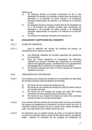 27
siempre que:
a) Se disponga durante el proceso constructivo de 30 ó más
resultados de ensayos de probetas curadas bajo condiciones de
laboratorio y el promedio de éstos exceda a la resistencia
promedio seleccionada de acuerdo a lo indicado en la Sección
4.3.2a).
b) Se disponga durante el proceso constructivo de los resultados de
15 a 29 ensayos de probetas curadas bajo condiciones de
laboratorio y el promedio de éstos exceda a la resistencia
promedio seleccionada de acuerdo a lo indicado en la Sección
4.3.2b).
c) Se cumplan los requisitos indicados en la Sección 4.4.
4.6 EVALUACIÓN Y ACEPTACIÓN DEL CONCRETO
4.6.1.1 CLASE DE CONCRETO
4.6.1.1 Para la selección del número de muestras de ensayo, se
considerará como "clase de concreto" a:
a) Las diferentes calidades de concreto requeridas por resistencia
en compresión.
b) Para una misma resistencia en compresión, las diferentes
calidades de concreto obtenidas por variaciones en el tamaño
máximo del agregado grueso, modificaciones en la granulometría
del agregado fino o utilización de cualquier tipo de aditivo.
c) El concreto producido por cada uno de los equipos de mezclado
utilizados en la obra.
4.6.2 FRECUENCIA DE LOS ENSAYOS
4.6.2.1 Las muestras para ensayos de resistencia en compresión de cada clase
de concreto colocado cada día deberán ser tomadas:
a) No menos de una muestra de ensayo por día.
b) No menos de una muestra de ensayo por cada 50 metros cúbicos
de concreto colocado.
c) No menos de una muestra de ensayo por cada 300 metros
cuadrados de área superficial para pavimentos o losas.
d) No menos de una muestra de ensayo por cada cinco camiones
cuando se trate de concreto premezclado.
4.6.2.2 Si el volumen total de concreto de una clase dada es tal que la cantidad
de ensayos de resistencia en compresión ha de ser menor de cinco, el
Inspector ordenará ensayos de por lo menos cinco tandas tomadas al
azar, o de cada tanda si va a haber menos de cinco.
4.6.2.3 En elementos que no resistan fuerzas de sismo, si el volumen total de
concreto de una clase dada es menor de 40 metros cúbicos, el Inspector
podrá disponer la supresión de los ensayos de resistencia en
 