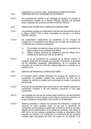 28
compresión si, a su juicio, está garantizada la calidad del concreto.
4.6.3 PREPARACIÓN DE LAS PROBETAS DE ENSAYO
4.6.3.1 Las muestras de concreto a ser utilizadas se tomarán de acuerdo al
procedimiento indicado en la Norma ITINTEC 339.036. Las probetas
serán moldeadas de acuerdo a la Norma ITINTEC 339.033.
4.6.4 ENSAYO DE PROBETAS CURADAS EN LABORATORIO
4.6.4.1 Las probetas curadas en el laboratorio seguirán las recomendaciones de
la Norma ASTM C192 y serán ensayadas de acuerdo a la Norma
ITINTEC 339.034.
4.6.4.2 Se considerarán satisfactorios los resultados de los ensayos de
resistencia a la compresión a los 28 días de una clase de concreto si se
cumplen las dos condiciones siguientes:
a) El promedio de todas las series de tres ensayos consecutivos es
igual o mayor que la resistencia de diseño.
b) Ningún ensayo individual de resistencia está por debajo de la
resistencia de diseño por más de 35 Kg/cm2.
4.6.4.3 Si no se cumplieran los requisitos de la sección anterior, el
Inspector dispondrá las medidas que permitan incrementar el promedio
de los siguientes resultados. Adicionalmente, de no cumplirse los
requisitos de la Sección 4.6.4.2b), deberá aplicarse lo indicado en la
Sección 4.6.6.
4.6.5 ENSAYO DE PROBETAS CURADAS EN OBRA
4.6.5.1 El Inspector podrá solicitar resultados de ensayos de resistencia en
compresión de probetas curadas bajo condiciones de obra, con la
finalidad de verificar la calidad de los procesos de curado y protección
del concreto.
4.6.5.2 El curado de las probetas bajo condiciones de obra deberá realizarse en
condiciones similares a las del elemento estructural al cual ellas
representan.
4.6.5.3 Las probetas que han de ser curadas bajo condiciones de obra deberán
ser moldeadas al mismo tiempo y de la misma muestra de concreto con
la que se preparan las probetas a ser curadas en el laboratorio.
4.6.5.4 Deberá procederse a mejorar los procesos de protección y curado del
concreto en todos aquellos casos en los que la resistencia en
compresión de las probetas curadas bajo condiciones de obra, a la edad
elegida para la determinación de la resistencia promedio, sea inferior al
85% de la de las probetas compañeras curadas en laboratorio. Este
requisito se obviará si la resistencia en compresión de las probetas
curadas bajo condiciones de obra es mayor en 35 Kg/cm2 a la
 