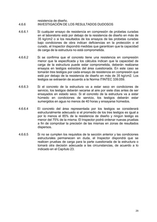 29
resistencia de diseño.
4.6.6 INVESTIGACIÓN DE LOS RESULTADOS DUDOSOS
4.6.6.1 Si cualquier ensayo de resistencia en compresión de probetas curadas
en el laboratorio está por debajo de la resistencia de diseño en más de
35 kg/cm2 o si los resultados de los ensayos de las probetas curadas
bajo condiciones de obra indican deficiencias en la protección o el
curado, el Inspector dispondrá medidas que garanticen que la capacidad
de carga de la estructura no está comprometida.
4.6.6.2 Si se confirma que el concreto tiene una resistencia en compresión
menor que la especificada y los cálculos indican que la capacidad de
carga de la estructura puede estar comprometida, deberán realizarse
ensayos en testigos extraídos del área cuestionada. En este caso se
tomarán tres testigos por cada ensayo de resistencia en compresión que
está por debajo de la resistencia de diseño en más de 35 kg/cm2. Los
testigos se extraerán de acuerdo a la Norma ITINTEC 339.059.
4.6.6.3 Si el concreto de la estructura va a estar seco en condiciones de
servicio, los testigos deberán secarse al aire por siete días antes de ser
ensayados en estado seco. Si el concreto de la estructura va a estar
húmedo en condiciones de servicio, los testigos deberán estar
sumergidos en agua no menos de 40 horas y ensayarse húmedos.
4.6.6.4 El concreto del área representada por los testigos se considerará
estructuralmente adecuado si el promedio de los tres testigos es igual a
por lo menos el 85% de la resistencia de diseño y ningún testigo es
menor del 75% de la misma. El Inspector podrá ordenar nuevas pruebas
a fin de comprobar la precisión de las mismas en zonas de resultados
dispersos.
4.6.6.5 Si no se cumplen los requisitos de la sección anterior y las condiciones
estructurales permanecen en duda, el Inspector dispondrá que se
realicen pruebas de carga para la parte cuestionada de la estructura o
tomará otra decisión adecuada a las circunstancias, de acuerdo a lo
indicado en el Capítulo 23.
 