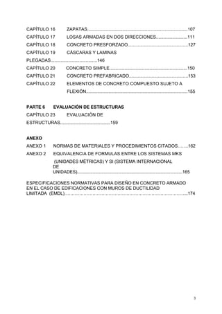3
CAPÍTULO 16 ZAPATAS................................................................................107
CAPÍTULO 17 LOSAS ARMADAS EN DOS DIRECCIONES.........................111
CAPÍTULO 18 CONCRETO PRESFORZADO................................................127
CAPÍTULO 19 CÁSCARAS Y LAMINAS
PLEGADAS.....................................146
CAPÍTULO 20 CONCRETO SIMPLE..............................................................150
CAPÍTULO 21 CONCRETO PREFABRICADO...............................................153
CAPÍTULO 22 ELEMENTOS DE CONCRETO COMPUESTO SUJETO A
FLEXIÓN.................................................................................155
PARTE 6 EVALUACIÓN DE ESTRUCTURAS
CAPÍTULO 23 EVALUACIÓN DE
ESTRUCTURAS........................................159
ANEXO
ANEXO 1 NORMAS DE MATERIALES Y PROCEDIMIENTOS CITADOS…….162
ANEXO 2 EQUIVALENCIA DE FORMULAS ENTRE LOS SISTEMAS MKS
(UNIDADES MÉTRICAS) Y SI (SISTEMA INTERNACIONAL
DE
UNIDADES).......................................................................................165
ESPECIFICACIONES NORMATIVAS PARA DISEÑO EN CONCRETO ARMADO
EN EL CASO DE EDIFICACIONES CON MUROS DE DUCTILIDAD
LIMITADA (EMDL)………………………………………………………………………...174
 