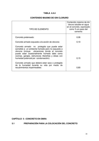 33
TABLA 4.4.4
CONTENIDO MAXIMO DE ION CLORURO
TIPO DE ELEMENTO
Contenido máximo de ión
cloruro soluble en agua
en el concreto, expresado
como % en peso del
cemento
Concreto pretensado:
Concreto armado expuesto a la acción de cloruros:
Concreto armado no protegido que puede estar
sometido a un ambiente húmedo pero no expuesto a
cloruros (incluye ubicaciones donde el concreto
puede estar ocasionalmente húmedo tales como
cocinas, garajes, estructuras ribereñas y áreas con
humedad potencial por condensación):
Concreto armado que deberá estar seco o protegido
de la humedad durante su vida por medio de
recubrimientos impermeables:
0,06
0,10
0,15
0,80
CAPÍTULO 5 - CONCRETO EN OBRA
5.1 PREPARACIÓN PARA LA COLOCACIÓN DEL CONCRETO
 