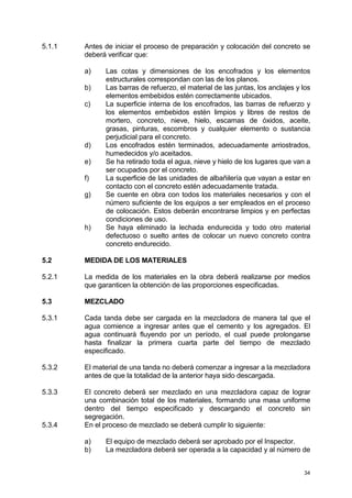 34
5.1.1 Antes de iniciar el proceso de preparación y colocación del concreto se
deberá verificar que:
a) Las cotas y dimensiones de los encofrados y los elementos
estructurales correspondan con las de los planos.
b) Las barras de refuerzo, el material de las juntas, los anclajes y los
elementos embebidos estén correctamente ubicados.
c) La superficie interna de los encofrados, las barras de refuerzo y
los elementos embebidos estén limpios y libres de restos de
mortero, concreto, nieve, hielo, escamas de óxidos, aceite,
grasas, pinturas, escombros y cualquier elemento o sustancia
perjudicial para el concreto.
d) Los encofrados estén terminados, adecuadamente arriostrados,
humedecidos y/o aceitados.
e) Se ha retirado toda el agua, nieve y hielo de los lugares que van a
ser ocupados por el concreto.
f) La superficie de las unidades de albañilería que vayan a estar en
contacto con el concreto estén adecuadamente tratada.
g) Se cuente en obra con todos los materiales necesarios y con el
número suficiente de los equipos a ser empleados en el proceso
de colocación. Estos deberán encontrarse limpios y en perfectas
condiciones de uso.
h) Se haya eliminado la lechada endurecida y todo otro material
defectuoso o suelto antes de colocar un nuevo concreto contra
concreto endurecido.
5.2 MEDIDA DE LOS MATERIALES
5.2.1 La medida de los materiales en la obra deberá realizarse por medios
que garanticen la obtención de las proporciones especificadas.
5.3 MEZCLADO
5.3.1 Cada tanda debe ser cargada en la mezcladora de manera tal que el
agua comience a ingresar antes que el cemento y los agregados. El
agua continuará fluyendo por un período, el cual puede prolongarse
hasta finalizar la primera cuarta parte del tiempo de mezclado
especificado.
5.3.2 El material de una tanda no deberá comenzar a ingresar a la mezcladora
antes de que la totalidad de la anterior haya sido descargada.
5.3.3 El concreto deberá ser mezclado en una mezcladora capaz de lograr
una combinación total de los materiales, formando una masa uniforme
dentro del tiempo especificado y descargando el concreto sin
segregación.
5.3.4 En el proceso de mezclado se deberá cumplir lo siguiente:
a) El equipo de mezclado deberá ser aprobado por el Inspector.
b) La mezcladora deberá ser operada a la capacidad y al número de
 