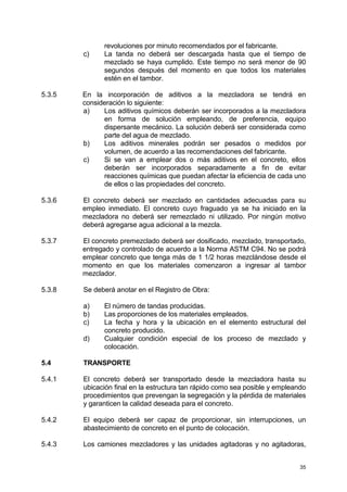 35
revoluciones por minuto recomendados por el fabricante.
c) La tanda no deberá ser descargada hasta que el tiempo de
mezclado se haya cumplido. Este tiempo no será menor de 90
segundos después del momento en que todos los materiales
estén en el tambor.
5.3.5 En la incorporación de aditivos a la mezcladora se tendrá en
consideración lo siguiente:
a) Los aditivos químicos deberán ser incorporados a la mezcladora
en forma de solución empleando, de preferencia, equipo
dispersante mecánico. La solución deberá ser considerada como
parte del agua de mezclado.
b) Los aditivos minerales podrán ser pesados o medidos por
volumen, de acuerdo a las recomendaciones del fabricante.
c) Si se van a emplear dos o más aditivos en el concreto, ellos
deberán ser incorporados separadamente a fin de evitar
reacciones químicas que puedan afectar la eficiencia de cada uno
de ellos o las propiedades del concreto.
5.3.6 El concreto deberá ser mezclado en cantidades adecuadas para su
empleo inmediato. El concreto cuyo fraguado ya se ha iniciado en la
mezcladora no deberá ser remezclado ni utilizado. Por ningún motivo
deberá agregarse agua adicional a la mezcla.
5.3.7 El concreto premezclado deberá ser dosificado, mezclado, transportado,
entregado y controlado de acuerdo a la Norma ASTM C94. No se podrá
emplear concreto que tenga más de 1 1/2 horas mezclándose desde el
momento en que los materiales comenzaron a ingresar al tambor
mezclador.
5.3.8 Se deberá anotar en el Registro de Obra:
a) El número de tandas producidas.
b) Las proporciones de los materiales empleados.
c) La fecha y hora y la ubicación en el elemento estructural del
concreto producido.
d) Cualquier condición especial de los proceso de mezclado y
colocación.
5.4 TRANSPORTE
5.4.1 El concreto deberá ser transportado desde la mezcladora hasta su
ubicación final en la estructura tan rápido como sea posible y empleando
procedimientos que prevengan la segregación y la pérdida de materiales
y garanticen la calidad deseada para el concreto.
5.4.2 El equipo deberá ser capaz de proporcionar, sin interrupciones, un
abastecimiento de concreto en el punto de colocación.
5.4.3 Los camiones mezcladores y las unidades agitadoras y no agitadoras,
 