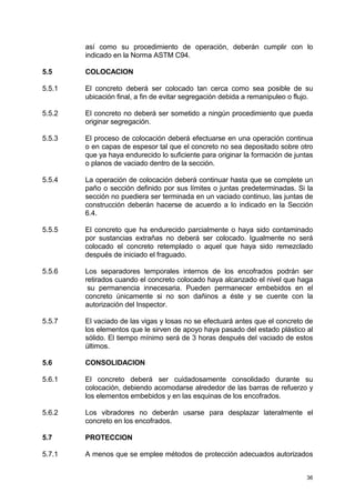 36
así como su procedimiento de operación, deberán cumplir con lo
indicado en la Norma ASTM C94.
5.5 COLOCACION
5.5.1 El concreto deberá ser colocado tan cerca como sea posible de su
ubicación final, a fin de evitar segregación debida a remanipuleo o flujo.
5.5.2 El concreto no deberá ser sometido a ningún procedimiento que pueda
originar segregación.
5.5.3 El proceso de colocación deberá efectuarse en una operación continua
o en capas de espesor tal que el concreto no sea depositado sobre otro
que ya haya endurecido lo suficiente para originar la formación de juntas
o planos de vaciado dentro de la sección.
5.5.4 La operación de colocación deberá continuar hasta que se complete un
paño o sección definido por sus límites o juntas predeterminadas. Si la
sección no puediera ser terminada en un vaciado continuo, las juntas de
construcción deberán hacerse de acuerdo a lo indicado en la Sección
6.4.
5.5.5 El concreto que ha endurecido parcialmente o haya sido contaminado
por sustancias extrañas no deberá ser colocado. Igualmente no será
colocado el concreto retemplado o aquel que haya sido remezclado
después de iniciado el fraguado.
5.5.6 Los separadores temporales internos de los encofrados podrán ser
retirados cuando el concreto colocado haya alcanzado el nivel que haga
su permanencia innecesaria. Pueden permanecer embebidos en el
concreto únicamente si no son dañinos a éste y se cuente con la
autorización del Inspector.
5.5.7 El vaciado de las vigas y losas no se efectuará antes que el concreto de
los elementos que le sirven de apoyo haya pasado del estado plástico al
sólido. El tiempo mínimo será de 3 horas después del vaciado de estos
últimos.
5.6 CONSOLIDACION
5.6.1 El concreto deberá ser cuidadosamente consolidado durante su
colocación, debiendo acomodarse alrededor de las barras de refuerzo y
los elementos embebidos y en las esquinas de los encofrados.
5.6.2 Los vibradores no deberán usarse para desplazar lateralmente el
concreto en los encofrados.
5.7 PROTECCION
5.7.1 A menos que se emplee métodos de protección adecuados autorizados
 