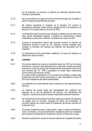 37
por el Inspector, el concreto no deberá ser colocado durante lluvias,
nevadas o granizadas.
5.7.2 No se permitirá que el agua de lluvia incremente el agua de mezclado o
dañe el acabado superficial del concreto.
5.7.3 Se deberá considerar lo indicado en la Sección 5.9 cuando la
temperatura ambiente media esté por debajo de 5ºC y lo indicado en la
Sección 5.10 cuando esté por encima de 28ºC.
5.7.4 La temperatura del concreto al ser colocado no deberá ser tan alta como
para causar dificultades debidas a pérdida de asentamiento, fragua
instantánea o juntas frías. Además, no deberá ser mayor de 32ºC.
5.7.5 Cuando la temperatura interna del concreto durante el proceso de
hidratación exceda el valor de 32º, deberán tomarse medidas para
proteger al concreto, las mismas que deberán ser aprobadas por el
Inspector.
5.7.6 La temperatura de los encofrados metálicos y el acero de refuerzo no
deberá ser mayor de 50ºC.
5.8 CURADO
5.8.1 El concreto deberá ser curado y mantenido sobre los 10ºC por lo menos
durante los 7 primeros días después de su colocación, tiempo que podrá
reducirse a 3 días en el caso de concreto de alta resistencia inicial. Si se
usa cemento tipo 1P, 1PM o puzolánico el curado debe mantenerse
como mínimo los primeros 10 días.
El curado podrá suspenderse si el concreto de probetas curadas bajo
condiciones de obra hubiera alcanzado un valor equivalente o mayor al
70% de la resistencia de diseño especificada.
5.8.2 Los sistemas de curado deberán estar indicados en las especificaciones
técnicas.
5.8.3 Un sistema de curado podrá ser reemplazado por cualquier otro
después de un día de aplicación del primero, con aprobación del
Inspector, cuidando de evitar el secado superficial durante la transición.
5.8.4 Se mantendrán los encofrados húmedos hasta que puedan ser retirados
sin peligro para el concreto. Después de retirar los encofrados, el
concreto deberá ser curado hasta la finalización del tiempo indicado en
la Sección 5.8.1.
5.8.5 El curado empleando vapor a alta presión, vapor a presión atmosférica,
calor y humedad u otros procedimientos aceptados podrá ser empleado
para acelerar el desarrollo de resistencia y reducir el tiempo de curado.
5.8.6 Durante el período de curado el concreto deberá ser protegido de daños
 
