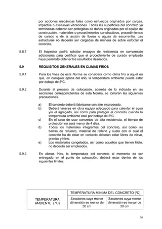 38
por acciones mecánicas tales como esfuerzos originados por cargas,
impactos o excesivas vibraciones. Todas las superficies del concreto ya
terminadas deberán ser protegidas de daños originados por el equipo de
construcción, materiales o procedimientos constructivos, procedimientos
de curado o de la acción de lluvias o aguas de escorrentía. Las
estructuras no deberán ser cargadas de manera de sobre esforzar el
concreto.
5.8.7 El Inspector podrá solicitar ensayos de resistencia en compresión
adicionales para certificar que el procedimiento de curado empleado
haya permitido obtener los resultados deseados.
5.9 REQUISITOS GENERALES EN CLIMAS FRIOS
5.9.1 Para los fines de esta Norma se considera como clima frío a aquel en
que, en cualquier época del año, la temperatura ambiente pueda estar
por debajo de 5ºC.
5.9.2 Durante el proceso de colocación, además de lo indicado en las
secciones correspondientes de esta Norma, se tomarán las siguientes
precauciones.
a) El concreto deberá fabricarse con aire incorporado.
b) Deberá tenerse en obra equipo adecuado para calentar el agua
y/o el agregado, así como para proteger el concreto cuando la
temperatura ambiente esté por debajo de 5ºC.
c) En el caso de usar concretos de alta resistencia, el tiempo de
protección no será menor de 4 días.
d) Todos los materiales integrantes del concreto, así como las
barras de refuerzo, material de relleno y suelo con el cual el
concreto ha de estar en contacto deberán estar libres de nieve,
granizo y hielo.
e) Los materiales congelados, así como aquellos que tienen hielo,
no deberán ser empleados.
5.9.3 En climas fríos, la temperatura del concreto al momento de ser
entregado en el punto de colocación, deberá estar dentro de los
siguientes límites:
TEMPERATURA MÍNIMA DEL CONCRETO (ºC)
TEMPERATURA
AMBIENTE ( ºC)
Secciones cuya menor
dimensión es menor de
30 cm
Secciones cuya menor
dimensión es mayor de
30 cm
 
