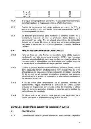 39
5 a -1
-1 a -18
bajo -18
16
18
21
10
13
16
5.9.4 Si el agua o el agregado son calentados, el agua deberá ser combinada
con el agregado en la mezcladora antes de añadir el cemento.
5.9.5 Cuando la temperatura del medio ambiente es menor de 5ºC, la
temperatura del concreto ya colocado deberá ser mantenida sobre 10ºC
durante el período de curado.
5.9.6 Se tomarán precauciones para mantener al concreto dentro de la
temperatura requerida sin que se produzcan daños debidos a la
concentración de calor. No se utilizará dispositivos de combustión
durante las primeras 24 horas, a menos que se tomen precauciones
para evitar la exposición del concreto a gases que contengan bióxido de
carbono.
5.10 REQUISITOS GENERALES EN CLIMAS CALIDOS
5.10.1 Para los fines de esta Norma se considera clima cálido cualquier
combinación de alta temperatura ambiente (28ºC), baja humedad
relativa y alta velocidad del viento, que tienda a perjudicar la calidad del
concreto fresco o endurecido o que de cualquier otra manera provoque
el desarrollo de modificaciones en las propiedades de éste.
5.10.2 Durante el proceso de colocación del concreto en climas cálidos, deberá
darse adecuada atención a la temperatura de los ingredientes, así como
a los procesos de producción, manejo, colocación, protección y curado a
fin de prevenir en el concreto temperaturas excesivas que pudieran
impedir alcanzar la resistencia requerida o el adecuado comportamiento
del elemento estructural.
5.10.3 A fin de evitar altas temperaturas en el concreto, pérdidas de
asentamiento, fragua instantánea o formación de juntas, podrán
enfriarse los ingredientes del concreto antes del mezclado o utilizar
hielo, en forma de pequeños gránulos o escamas, como sustituto de
parte del agua del mezclado.
5.10.4 En climas cálidos se deberán tomar precauciones especiales en el
curado para evitar la evaporación del agua de la mezcla.
CAPÍTULO 6 - ENCOFRADOS, ELEMENTOS EMBEBIDOS Y JUNTAS
6.1 ENCOFRADOS
6.1.1 Los encofrados deberán permitir obtener una estructura que cumpla con
 