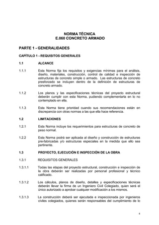 4
NORMA TÉCNICA
E.060 CONCRETO ARMADO
PARTE 1 - GENERALIDADES
CAPÍTULO 1 - REQUISITOS GENERALES
1.1 ALCANCE
1.1.1 Esta Norma fija los requisitos y exigencias mínimas para el análisis,
diseño, materiales, construcción, control de calidad e inspección de
estructuras de concreto simple o armado. Las estructuras de concreto
presforzado se incluyen dentro de la definición de estructuras de
concreto armado.
1.1.2 Los planos y las especificaciones técnicas del proyecto estructural
deberán cumplir con esta Norma, pudiendo complementarla en lo no
contemplado en ella.
1.1.3 Esta Norma tiene prioridad cuando sus recomendaciones están en
discrepancia con otras normas a las que ella hace referencia.
1.2 LIMITACIONES
1.2.1 Esta Norma incluye los requerimientos para estructuras de concreto de
peso normal.
1.2.2 Esta Norma podrá ser aplicada al diseño y construcción de estructuras
pre-fabricadas y/o estructuras especiales en la medida que ello sea
pertinente.
1.3 PROYECTO, EJECUCIÓN E INSPECCIÓN DE LA OBRA
1.3.1 REQUISITOS GENERALES
1.3.1.1 Todas las etapas del proyecto estructural, construcción e inspección de
la obra deberán ser realizadas por personal profesional y técnico
calificado.
1.3.1.2 Los cálculos, planos de diseño, detalles y especificaciones técnicas
deberán llevar la firma de un Ingeniero Civil Colegiado, quien será el
único autorizado a aprobar cualquier modificación a los mismos.
1.3.1.3 La construcción deberá ser ejecutada e inspeccionada por ingenieros
civiles colegiados, quienes serán responsables del cumplimiento de lo
 