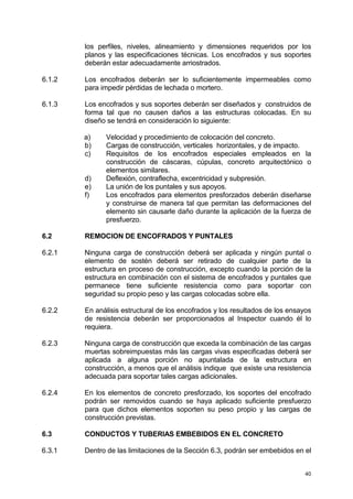 40
los perfiles, niveles, alineamiento y dimensiones requeridos por los
planos y las especificaciones técnicas. Los encofrados y sus soportes
deberán estar adecuadamente arriostrados.
6.1.2 Los encofrados deberán ser lo suficientemente impermeables como
para impedir pérdidas de lechada o mortero.
6.1.3 Los encofrados y sus soportes deberán ser diseñados y construidos de
forma tal que no causen daños a las estructuras colocadas. En su
diseño se tendrá en consideración lo siguiente:
a) Velocidad y procedimiento de colocación del concreto.
b) Cargas de construcción, verticales horizontales, y de impacto.
c) Requisitos de los encofrados especiales empleados en la
construcción de cáscaras, cúpulas, concreto arquitectónico o
elementos similares.
d) Deflexión, contraflecha, excentricidad y subpresión.
e) La unión de los puntales y sus apoyos.
f) Los encofrados para elementos presforzados deberán diseñarse
y construirse de manera tal que permitan las deformaciones del
elemento sin causarle daño durante la aplicación de la fuerza de
presfuerzo.
6.2 REMOCION DE ENCOFRADOS Y PUNTALES
6.2.1 Ninguna carga de construcción deberá ser aplicada y ningún puntal o
elemento de sostén deberá ser retirado de cualquier parte de la
estructura en proceso de construcción, excepto cuando la porción de la
estructura en combinación con el sistema de encofrados y puntales que
permanece tiene suficiente resistencia como para soportar con
seguridad su propio peso y las cargas colocadas sobre ella.
6.2.2 En análisis estructural de los encofrados y los resultados de los ensayos
de resistencia deberán ser proporcionados al Inspector cuando él lo
requiera.
6.2.3 Ninguna carga de construcción que exceda la combinación de las cargas
muertas sobreimpuestas más las cargas vivas especificadas deberá ser
aplicada a alguna porción no apuntalada de la estructura en
construcción, a menos que el análisis indique que existe una resistencia
adecuada para soportar tales cargas adicionales.
6.2.4 En los elementos de concreto presforzado, los soportes del encofrado
podrán ser removidos cuando se haya aplicado suficiente presfuerzo
para que dichos elementos soporten su peso propio y las cargas de
construcción previstas.
6.3 CONDUCTOS Y TUBERIAS EMBEBIDOS EN EL CONCRETO
6.3.1 Dentro de las limitaciones de la Sección 6.3, podrán ser embebidos en el
 