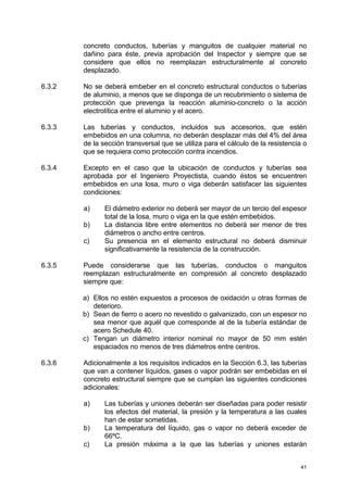 41
concreto conductos, tuberías y manguitos de cualquier material no
dañino para éste, previa aprobación del Inspector y siempre que se
considere que ellos no reemplazan estructuralmente al concreto
desplazado.
6.3.2 No se deberá embeber en el concreto estructural conductos o tuberías
de aluminio, a menos que se disponga de un recubrimiento o sistema de
protección que prevenga la reacción aluminio-concreto o la acción
electrolítica entre el aluminio y el acero.
6.3.3 Las tuberías y conductos, incluidos sus accesorios, que estén
embebidos en una columna, no deberán desplazar más del 4% del área
de la sección transversal que se utiliza para el cálculo de la resistencia o
que se requiera como protección contra incendios.
6.3.4 Excepto en el caso que la ubicación de conductos y tuberías sea
aprobada por el Ingeniero Proyectista, cuando éstos se encuentren
embebidos en una losa, muro o viga deberán satisfacer las siguientes
condiciones:
a) El diámetro exterior no deberá ser mayor de un tercio del espesor
total de la losa, muro o viga en la que estén embebidos.
b) La distancia libre entre elementos no deberá ser menor de tres
diámetros o ancho entre centros.
c) Su presencia en el elemento estructural no deberá disminuir
significativamente la resistencia de la construcción.
6.3.5 Puede considerarse que las tuberías, conductos o manguitos
reemplazan estructuralmente en compresión al concreto desplazado
siempre que:
a) Ellos no estén expuestos a procesos de oxidación u otras formas de
deterioro.
b) Sean de fierro o acero no revestido o galvanizado, con un espesor no
sea menor que aquél que corresponde al de la tubería estándar de
acero Schedule 40.
c) Tengan un diámetro interior nominal no mayor de 50 mm estén
espaciados no menos de tres diámetros entre centros.
6.3.6 Adicionalmente a los requisitos indicados en la Sección 6.3, las tuberías
que van a contener líquidos, gases o vapor podrán ser embebidas en el
concreto estructural siempre que se cumplan las siguientes condiciones
adicionales:
a) Las tuberías y uniones deberán ser diseñadas para poder resistir
los efectos del material, la presión y la temperatura a las cuales
han de estar sometidas.
b) La temperatura del líquido, gas o vapor no deberá exceder de
66ºC.
c) La presión máxima a la que las tuberías y uniones estarán
 