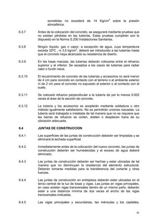 42
sometidas no excederá de 14 Kg/cm
2
sobre la presión
atmosférica.
6.3.7 Antes de la colocación del concreto, se asegurará mediante pruebas que
no existan pérdidas en las tuberías. Estas pruebas cumplirán con lo
dispuesto en la Norma S.200 Instalaciones Sanitarias.
6.3.8 Ningún líquido, gas o vapor, a excepción de agua, cuya temperatura
exceda 32ºC , ni 3,5 kg/cm2
, deberá ser introducido a las tuberías hasta
que el concreto haya alcanzado su resistencia de diseño.
6.3.9 En las losas macizas, las tuberías deberán colocarse entre el refuerzo
superior y el inferior. Se exceptúa a los casos de tuberías para radiar
calor o fundir nieve.
6.3.10 El recubrimiento de concreto de las tuberías y accesorios no será menor
de 4 cm para concreto en contacto con el terreno o el ambiente exterior
ni de 2 cm para el concreto no expuesto al exterior o al contacto con el
suelo.
6.3.11 Se colocará refuerzo perpendicular a la tubería de por lo menos 0.002
veces el área de la sección de concreto.
6.3.12 La tubería y los accesorios se acoplarán mediante soldadura u otro
método igualmente satisfactorio. No se permitirán uniones roscadas. La
tubería será trabajada e instalada de tal manera que no se requiera que
las barras de refuerzo se corten, doblen o desplacen fuera de su
ubicación adecuada.
6.4 JUNTAS DE CONSTRUCCION
6.4.1 Las superficies de las juntas de construcción deberán ser limpiadas y se
eliminará la lechada superficial.
6.4.2 Inmediatamente antes de la colocación del nuevo concreto, las juntas de
construcción deberán ser humedecidas y el exceso de agua deberá
eliminado.
6.4.3 Las juntas de construcción deberán ser hechas y estar ubicadas de tal
manera que no disminuyan la resistencia del elemento estructural.
Deberán tomarse medidas para la transferencia del cortante y otras
fuerzas.
6.4.4 Las juntas de construcción en entrepisos deberán estar ubicadas en el
tercio central de la luz de losas y vigas. Las juntas en vigas principales,
en caso existan vigas transversales dentro de un mismo paño, deberán
estar a una distancia mínima de dos veces el ancho de las vigas
transversales indicadas.
6.4.5 Las vigas principales y secundarias, las ménsulas y los capiteles,
 