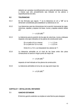 43
deberán ser vaciadas monolíticamente como parte del sistema de losas,
a menos que otro procedimiento sea indicado en los planos o
especificaciones de obra.
6.5 TOLERANCIAS
6.5.1 En las fórmulas que siguen, “i” es la tolerancia en cm y “dB” es la
dimensión considerada para establecer su tolerancia en cm.
6.5.2 Las tolerancias para las dimensiones de la sección transversal de vigas,
columnas, zapatas y espesor de losas, muros y zapatas estarán dadas
por:
i = ± 0,25 (dB)
1/3
6.5.3 La tolerancia para la posición de los ejes de columnas, muros y tabiques
respecto a los ejes indicados en los planos de construcción será:
En un paño ó 6 m o menos: i = ± 1,3 cm
En un paño de 12 m o más: i = ± 2,5 cm
Entre 6 m y 12 m, se interpolarán los valores de “i”.
6.5.4 La tolerancia admisible en el nivel de las losas entre dos pisos
consecutivos no será en ningún punto de mayor de:
i = ± 0,25 (dB)1/3
respecto al nivel indicado en los planos de construcción.
6.5.5 La tolerancia admisible en la luz de una viga será mayor de:
i = ± 0,25 (dB)
1/3
CAPITULO 7 - DETALLES DEL REFUERZO
7.1 GANCHO ESTANDAR
El término gancho estándar se emplea en esta Norma para designar:
 