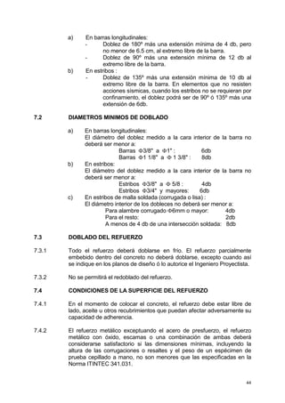 44
a) En barras longitudinales:
- Doblez de 180º más una extensión mínima de 4 db, pero
no menor de 6.5 cm, al extremo libre de la barra.
- Doblez de 90º más una extensión mínima de 12 db al
extremo libre de la barra.
b) En estribos :
- Doblez de 135º más una extensión mínima de 10 db al
extremo libre de la barra. En elementos que no resisten
acciones sísmicas, cuando los estribos no se requieran por
confinamiento, el doblez podrá ser de 90º ó 135º más una
extensión de 6db.
7.2 DIAMETROS MINIMOS DE DOBLADO
a) En barras longitudinales:
El diámetro del doblez medido a la cara interior de la barra no
deberá ser menor a:
Barras Φ3/8" a Φ1" : 6db
Barras Φ1 1/8" a Φ 1 3/8" : 8db
b) En estribos:
El diámetro del doblez medido a la cara interior de la barra no
deberá ser menor a:
Estribos Φ3/8" a Φ 5/8 : 4db
Estribos Φ3/4" y mayores: 6db
c) En estribos de malla soldada (corrugada o lisa) :
El diámetro interior de los dobleces no deberá ser menor a:
Para alambre corrugado Φ6mm o mayor: 4db
Para el resto: 2db
A menos de 4 db de una intersección soldada: 8db
7.3 DOBLADO DEL REFUERZO
7.3.1 Todo el refuerzo deberá doblarse en frío. El refuerzo parcialmente
embebido dentro del concreto no deberá doblarse, excepto cuando así
se indique en los planos de diseño ó lo autorice el Ingeniero Proyectista.
7.3.2 No se permitirá el redoblado del refuerzo.
7.4 CONDICIONES DE LA SUPERFICIE DEL REFUERZO
7.4.1 En el momento de colocar el concreto, el refuerzo debe estar libre de
lado, aceite u otros recubrimientos que puedan afectar adversamente su
capacidad de adherencia.
7.4.2 El refuerzo metálico exceptuando el acero de presfuerzo, el refuerzo
metálico con óxido, escamas o una combinación de ambas deberá
considerarse satisfactorio si las dimensiones mínimas, incluyendo la
altura de las corrugaciones o resaltes y el peso de un espécimen de
prueba cepillado a mano, no son menores que las especificadas en la
Norma ITINTEC 341.031.
 