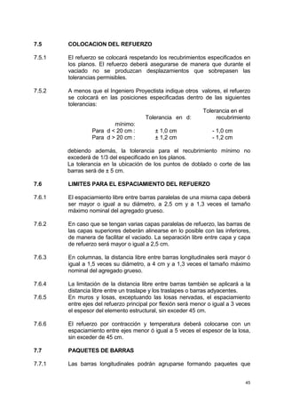 45
7.5 COLOCACION DEL REFUERZO
7.5.1 El refuerzo se colocará respetando los recubrimientos especificados en
los planos. El refuerzo deberá asegurarse de manera que durante el
vaciado no se produzcan desplazamientos que sobrepasen las
tolerancias permisibles.
7.5.2 A menos que el Ingeniero Proyectista indique otros valores, el refuerzo
se colocará en las posiciones especificadas dentro de las siguientes
tolerancias:
Tolerancia en el
Tolerancia en d: recubrimiento
mínimo:
Para d < 20 cm : ± 1,0 cm - 1,0 cm
Para d > 20 cm : ± 1,2 cm - 1,2 cm
debiendo además, la tolerancia para el recubrimiento mínimo no
excederá de 1/3 del especificado en los planos.
La tolerancia en la ubicación de los puntos de doblado o corte de las
barras será de ± 5 cm.
7.6 LIMITES PARA EL ESPACIAMIENTO DEL REFUERZO
7.6.1 El espaciamiento libre entre barras paralelas de una misma capa deberá
ser mayor o igual a su diámetro, a 2,5 cm y a 1,3 veces el tamaño
máximo nominal del agregado grueso.
7.6.2 En caso que se tengan varias capas paralelas de refuerzo, las barras de
las capas superiores deberán alinearse en lo posible con las inferiores,
de manera de facilitar el vaciado. La separación libre entre capa y capa
de refuerzo será mayor o igual a 2,5 cm.
7.6.3 En columnas, la distancia libre entre barras longitudinales será mayor ó
igual a 1,5 veces su diámetro, a 4 cm y a 1,3 veces el tamaño máximo
nominal del agregado grueso.
7.6.4 La limitación de la distancia libre entre barras también se aplicará a la
distancia libre entre un traslape y los traslapes o barras adyacentes.
7.6.5 En muros y losas, exceptuando las losas nervadas, el espaciamiento
entre ejes del refuerzo principal por flexión será menor o igual a 3 veces
el espesor del elemento estructural, sin exceder 45 cm.
7.6.6 El refuerzo por contracción y temperatura deberá colocarse con un
espaciamiento entre ejes menor ó igual a 5 veces el espesor de la losa,
sin exceder de 45 cm.
7.7 PAQUETES DE BARRAS
7.7.1 Las barras longitudinales podrán agruparse formando paquetes que
 
