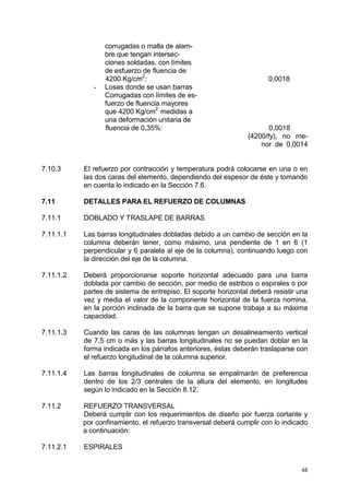 48
corrugadas o malla de alam-
bre que tengan intersec-
ciones soldadas, con límites
de esfuerzo de fluencia de
4200 Kg/cm2
: 0,0018
- Losas donde se usan barras
Corrugadas con límites de es-
fuerzo de fluencia mayores
que 4200 Kg/cm2
medidas a
una deformación unitaria de
fluencia de 0,35%: 0,0018
(4200/fy), no me-
nor de 0,0014
7.10.3 El refuerzo por contracción y temperatura podrá colocarse en una o en
las dos caras del elemento, dependiendo del espesor de éste y tomando
en cuenta lo indicado en la Sección 7.6.
7.11 DETALLES PARA EL REFUERZO DE COLUMNAS
7.11.1 DOBLADO Y TRASLAPE DE BARRAS
7.11.1.1 Las barras longitudinales dobladas debido a un cambio de sección en la
columna deberán tener, como máximo, una pendiente de 1 en 6 (1
perpendicular y 6 paralela al eje de la columna), continuando luego con
la dirección del eje de la columna.
7.11.1.2 Deberá proporcionarse soporte horizontal adecuado para una barra
doblada por cambio de sección, por medio de estribos o espirales o por
partes de sistema de entrepiso. El soporte horizontal deberá resistir una
vez y media el valor de la componente horizontal de la fuerza nomina,
en la porción inclinada de la barra que se supone trabaja a su máxima
capacidad.
7.11.1.3 Cuando las caras de las columnas tengan un desalineamiento vertical
de 7,5 cm o más y las barras longitudinales no se puedan doblar en la
forma indicada en los párrafos anteriores, éstas deberán traslaparse con
el refuerzo longitudinal de la columna superior.
7.11.1.4 Las barras longitudinales de columna se empalmarán de preferencia
dentro de los 2/3 centrales de la altura del elemento, en longitudes
según lo indicado en la Sección 8.12.
7.11.2 REFUERZO TRANSVERSAL
Deberá cumplir con los requerimientos de diseño por fuerza cortante y
por confinamiento, el refuerzo transversal deberá cumplir con lo indicado
a continuación:
7.11.2.1 ESPIRALES
 