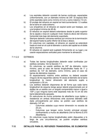 49
a) Los espirales deberán consistir de barras continuas, espaciadas
uniformemente, con un diámetro mínimo de 3/8". El espacio libre
entre espirales será como mínimo 2,5 cm y como máximo 7,5 cm.
b) El anclaje del refuerzo en espiral se hará aumentando 1,5 vueltas
de la barra en cada extremo.
c) Los empalmes en el refuerzo en espiral serán por traslape, con
una longitud mínima de 48 db.
d) El refuerzo en espiral deberá extenderse desde la parte superior
de la zapata o losa en cualquier nivel, hasta la altura del refuerzo
horizontal más bajo del elemento soportado.
e) Siempre deberán colocarse estribos por encima de la terminación
del espiral hasta la parte inferior de la losa o ábaco.
f) En columnas con capitales, el refuerzo en espiral se extenderá
hasta el nivel en el cual el diámetro o ancho del capitel es el doble
de la columna.
g) El refuerzo en espiral será sujetado firmemente en su lugar y se
usarán espaciadores verticales para mantener la alineación.
7.11.2.2 ESTRIBOS
a) Todas las barras longitudinales deberán estar confinadas por
estribos cerrados. Ver la Sección 7.1.
b) En columnas, se usarán estribos de 3/8" de diámetro, como
mínimo, para el caso de barras longitudinales hasta de 1" y
estribos de 1/2" de diámetro, como mínimo, para el caso de
barras de diámetros mayores.
c) El espaciamiento máximo entre estribos no deberá exceder
ninguno de los siguientes valores:16 veces el diámetro de la barra
longitudinal, la menor dimensión del elemento sujeto a
compresión o 30 cm.
d) Los estribos deberán disponerse de tal forma que cada barra
longitudinal de esquina tenga apoyo lateral proporcionado por el
doblez de un estribo con un ángulo comprendido menor o igual a
135º y que ninguna barra esté separada más de 15 cm de otra
barra lateralmente apoyada.
e) En estructuras de muros portantes de albañilería cuya rigidez y
resistencia en ambas direcciones ante acciones laterales esté
dada principalmente por estos, se podrán usar estribos de
diámetro 1/4" en:
- Columnas aisladas cuya menor dimensión no exceda de
25 cm.
- Columnas que tengan como función principal proveer
confinamiento a muros de albañilería (Ver la Norma E.070
Albañilería).
f) En columnas cuyas barras longitudinales estén dispuestas a lo
largo de una circunferencia, se podrán emplear estribos
circulares.
7.12 DETALLES PARA EL REFUERZO TRANSVERSAL DE ELEMENTOS
 